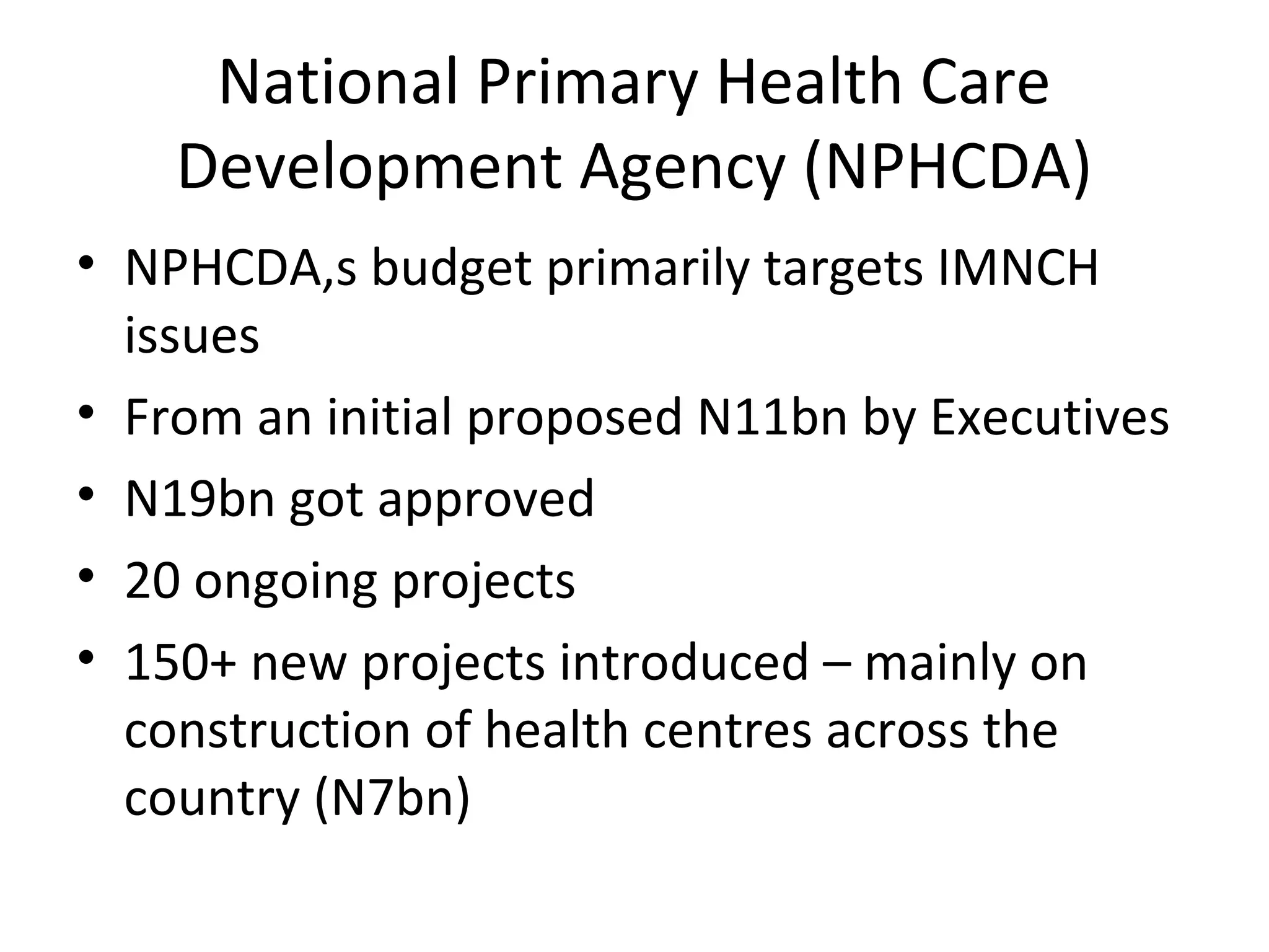 National Primary Health Care
Development Agency (NPHCDA)
• NPHCDA,s budget primarily targets IMNCH
issues
• From an initial proposed N11bn by Executives
• N19bn got approved
• 20 ongoing projects
• 150+ new projects introduced – mainly on
construction of health centres across the
country (N7bn)
 