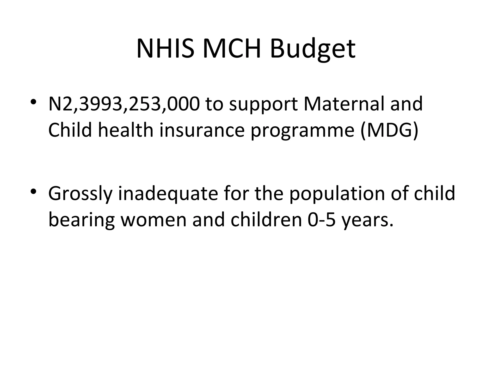 NHIS MCH Budget
• N2,3993,253,000 to support Maternal and
Child health insurance programme (MDG)
• Grossly inadequate for the population of child
bearing women and children 0-5 years.
 