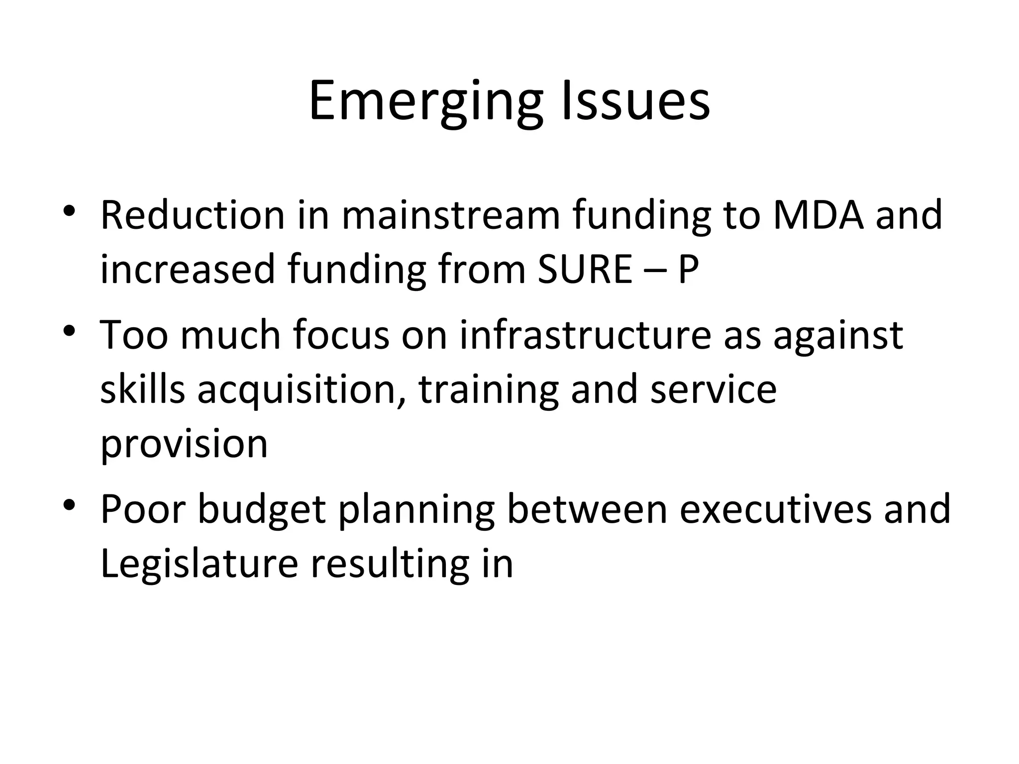 Emerging Issues
• Reduction in mainstream funding to MDA and
increased funding from SURE – P
• Too much focus on infrastructure as against
skills acquisition, training and service
provision
• Poor budget planning between executives and
Legislature resulting in
 