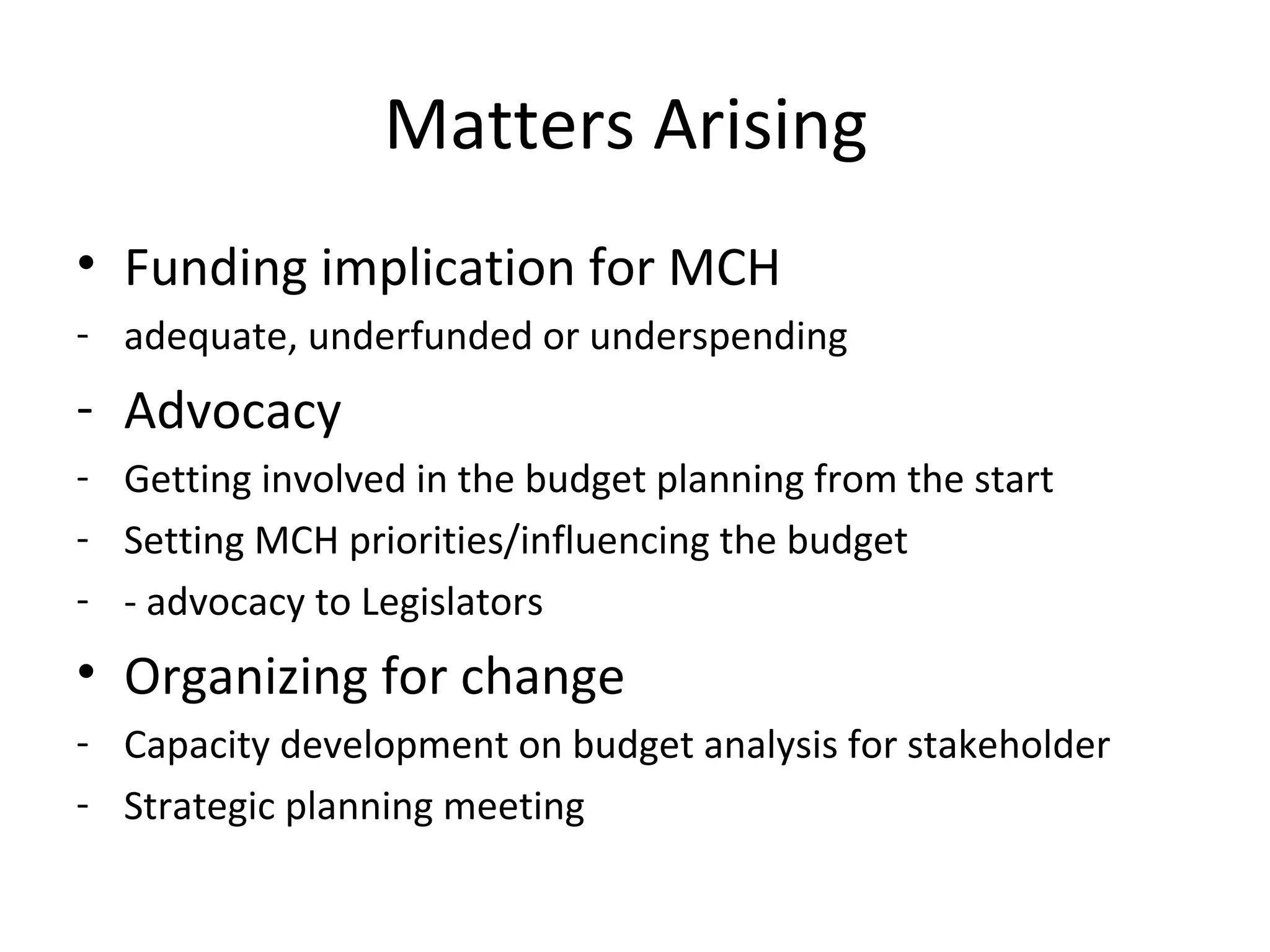 Matters Arising
• Funding implication for MCH
- adequate, underfunded or underspending
- Advocacy
- Getting involved in the budget planning from the start
- Setting MCH priorities/influencing the budget
- - advocacy to Legislators
• Organizing for change
- Capacity development on budget analysis for stakeholder
- Strategic planning meeting
 