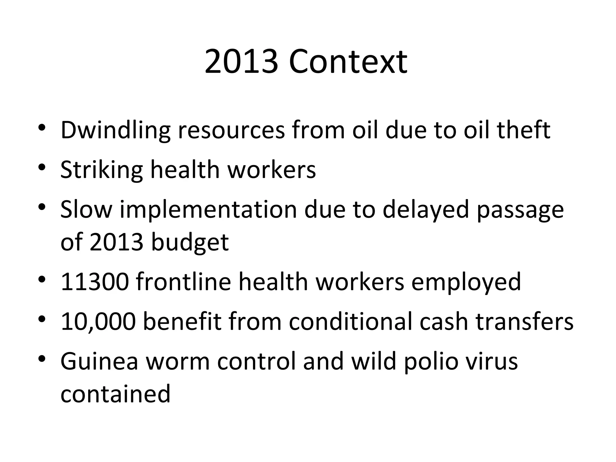 2013 Context
• Dwindling resources from oil due to oil theft
• Striking health workers
• Slow implementation due to delayed passage
of 2013 budget
• 11300 frontline health workers employed
• 10,000 benefit from conditional cash transfers
• Guinea worm control and wild polio virus
contained
 