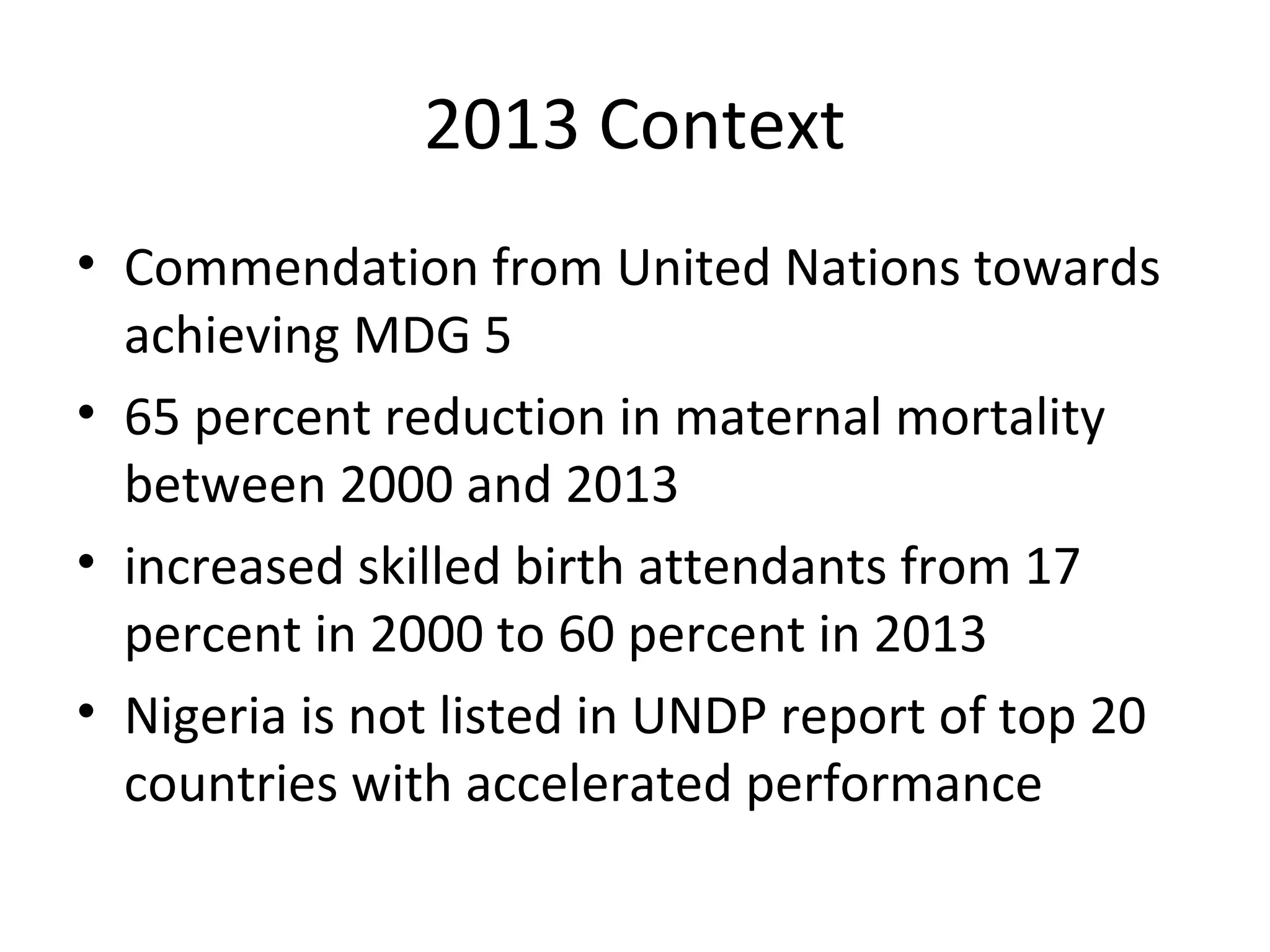 2013 Context
• Commendation from United Nations towards
achieving MDG 5
• 65 percent reduction in maternal mortality
between 2000 and 2013
• increased skilled birth attendants from 17
percent in 2000 to 60 percent in 2013
• Nigeria is not listed in UNDP report of top 20
countries with accelerated performance
 