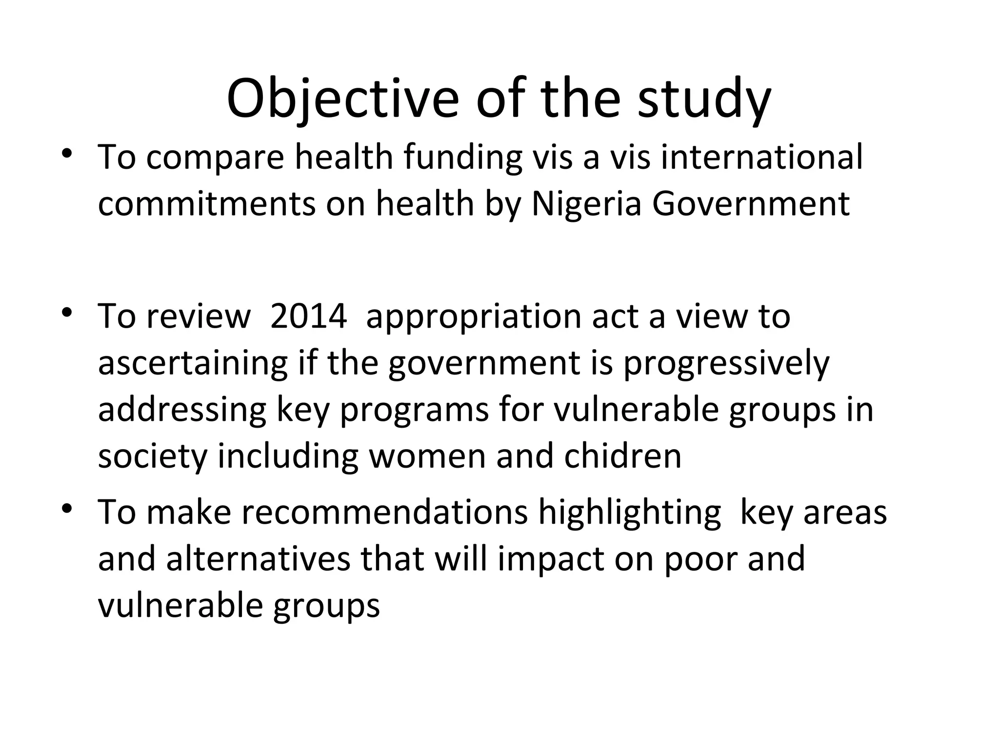 Objective of the study
• To compare health funding vis a vis international
commitments on health by Nigeria Government
• To review 2014 appropriation act a view to
ascertaining if the government is progressively
addressing key programs for vulnerable groups in
society including women and chidren
• To make recommendations highlighting key areas
and alternatives that will impact on poor and
vulnerable groups
 