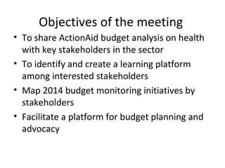 Objectives of the meeting
• To share ActionAid budget analysis on health
with key stakeholders in the sector
• To identify and create a learning platform
among interested stakeholders
• Map 2014 budget monitoring initiatives by
stakeholders
• Facilitate a platform for budget planning and
advocacy
 