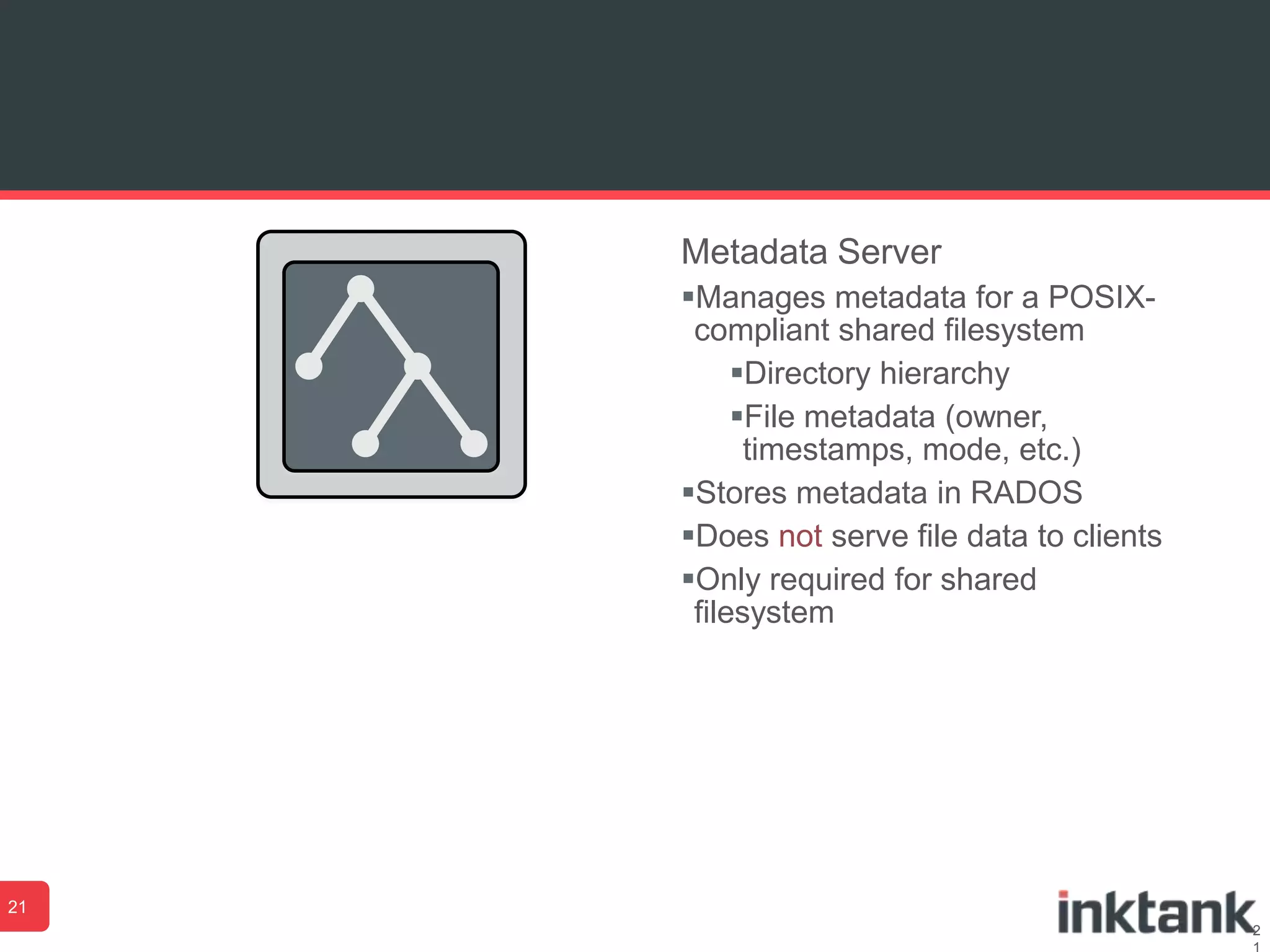 2
Metadata Server
Manages metadata for a POSIX-
compliant shared filesystem
Directory hierarchy
File metadata (owner,
timestamps, mode, etc.)
Stores metadata in RADOS
Does not serve file data to clients
Only required for shared
filesystem
21
 