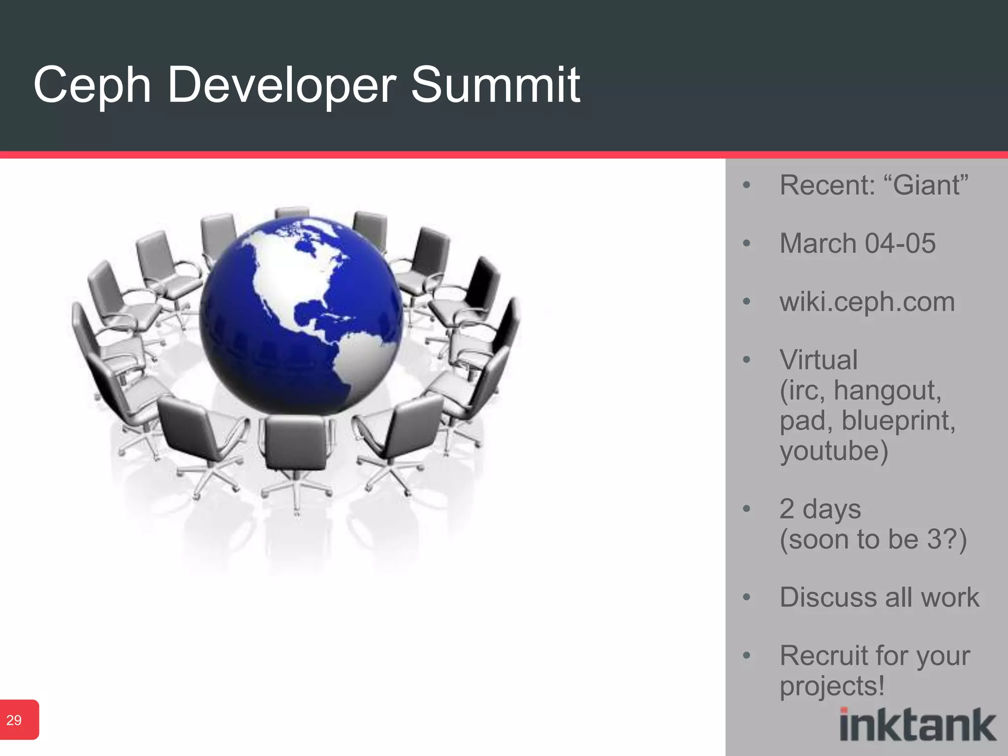 Ceph Developer Summit
29
• Recent: “Giant”
• March 04-05
• wiki.ceph.com
• Virtual
(irc, hangout,
pad, blueprint,
youtube)
• 2 days
(soon to be 3?)
• Discuss all work
• Recruit for your
projects!
 