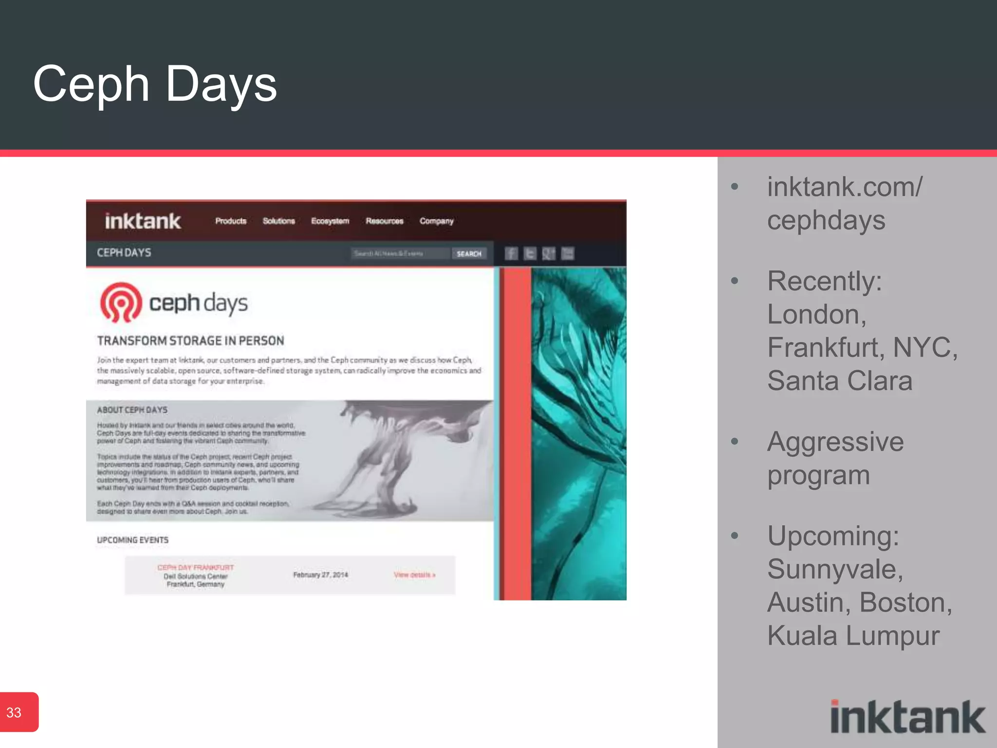 Ceph Days
33
• inktank.com/
cephdays
• Recently:
London,
Frankfurt, NYC,
Santa Clara
• Aggressive
program
• Upcoming:
Sunnyvale,
Austin, Boston,
Kuala Lumpur
 