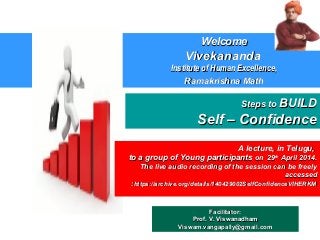 Steps toSteps to BUILDBUILD
Self – ConfidenceSelf – Confidence
Facilitator:Facilitator:
Prof. V. ViswanadhamProf. V. Viswanadham
Viswam.vangapally@gmail.comViswam.vangapally@gmail.com
WelcomeWelcome
VivekanandaVivekananda
Institute of Human Excellence,Institute of Human Excellence,
Ramakrishna MathRamakrishna Math
A lecture, in Telugu,A lecture, in Telugu,
to a group of Young participantsto a group of Young participants on 29on 29thth
April 2014.April 2014.
The live audio recording of the session can be freelyThe live audio recording of the session can be freely
accessedaccessed
::https://archive.org/details/140429002SelfConfidenceVIHERKMhttps://archive.org/details/140429002SelfConfidenceVIHERKM
 