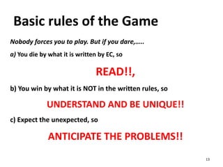 Basic rules of the Game
Nobody forces you to play. But if you dare,…..
a) You die by what it is written by EC, so
READ!!,
b) You win by what it is NOT in the written rules, so
UNDERSTAND AND BE UNIQUE!!
c) Expect the unexpected, so
ANTICIPATE THE PROBLEMS!!
13
 