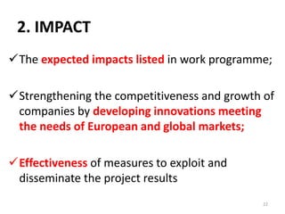 2. IMPACT
The expected impacts listed in work programme;
Strengthening the competitiveness and growth of
companies by developing innovations meeting
the needs of European and global markets;
Effectiveness of measures to exploit and
disseminate the project results
22
 