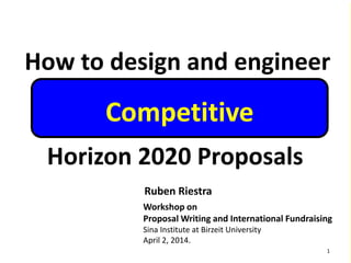 How to design and engineer
Horizon 2020 Proposals
Ruben Riestra
Workshop on
Proposal Writing and International Fundraising
Sina Institute at Birzeit University
April 2, 2014.
1
Competitive
 