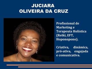 JUCIARA
OLIVEIRA DA CRUZ
Profissional de
Marketing e
Terapeuta Holística
(Reiki, EFT,
Hoponopono).
Criativa, dinâmica,
pró-ativa, engajada
e comunicativa.
 