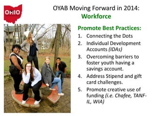 OYAB Moving Forward in 2014:
Workforce
Promote Best Practices:
1. Connecting the Dots
2. Individual Development
Accounts (IDAs)
3. Overcoming barriers to
foster youth having a
savings account.
4. Address Stipend and gift
card challenges.
5. Promote creative use of
funding (i.e. Chafee, TANF-
IL, WIA)
 