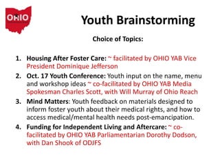 Youth Brainstorming
Choice of Topics:
1. Housing After Foster Care: ~ facilitated by OHIO YAB Vice
President Dominique Jefferson
2. Oct. 17 Youth Conference: Youth input on the name, menu
and workshop ideas ~ co-facilitated by OHIO YAB Media
Spokesman Charles Scott, with Will Murray of Ohio Reach
3. Mind Matters: Youth feedback on materials designed to
inform foster youth about their medical rights, and how to
access medical/mental health needs post-emancipation.
4. Funding for Independent Living and Aftercare: ~ co-
facilitated by OHIO YAB Parliamentarian Dorothy Dodson,
with Dan Shook of ODJFS
 