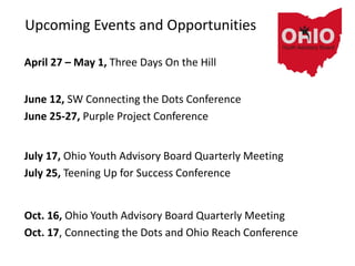 Upcoming Events and Opportunities
April 27 – May 1, Three Days On the Hill
June 12, SW Connecting the Dots Conference
June 25-27, Purple Project Conference
July 17, Ohio Youth Advisory Board Quarterly Meeting
July 25, Teening Up for Success Conference
Oct. 16, Ohio Youth Advisory Board Quarterly Meeting
Oct. 17, Connecting the Dots and Ohio Reach Conference
 