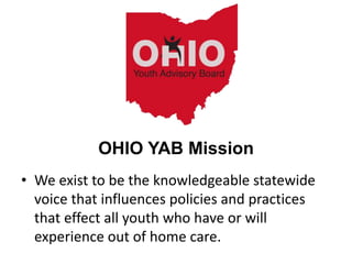 • We exist to be the knowledgeable statewide
voice that influences policies and practices
that effect all youth who have or will
experience out of home care.
OHIO YAB Mission
 