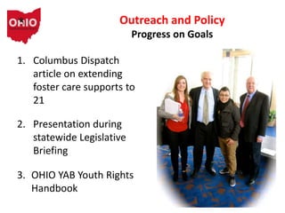Outreach and Policy
Progress on Goals
1. Columbus Dispatch
article on extending
foster care supports to
21
2. Presentation during
statewide Legislative
Briefing
3. OHIO YAB Youth Rights
Handbook
 