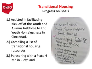 1.) Assisted in facilitating
Kick-off of the Youth and
Alumni Taskforce to End
Youth Homelessness in
Cincinnati.
2.) Compiling a list of
transitional housing
resources.
3.) Partnering with a Place 4
Me in Cleveland.
Transitional Housing
Progress on Goals
 