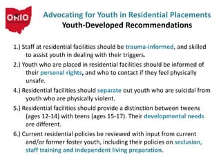1.) Staff at residential facilities should be trauma-informed, and skilled
to assist youth in dealing with their triggers.
2.) Youth who are placed in residential facilities should be informed of
their personal rights, and who to contact if they feel physically
unsafe.
4.) Residential facilities should separate out youth who are suicidal from
youth who are physically violent.
5.) Residential facilities should provide a distinction between tweens
(ages 12-14) with teens (ages 15-17). Their developmental needs
are different.
6.) Current residential policies be reviewed with input from current
and/or former foster youth, including their policies on seclusion,
staff training and independent living preparation.
Advocating for Youth in Residential Placements
Youth-Developed Recommendations
 