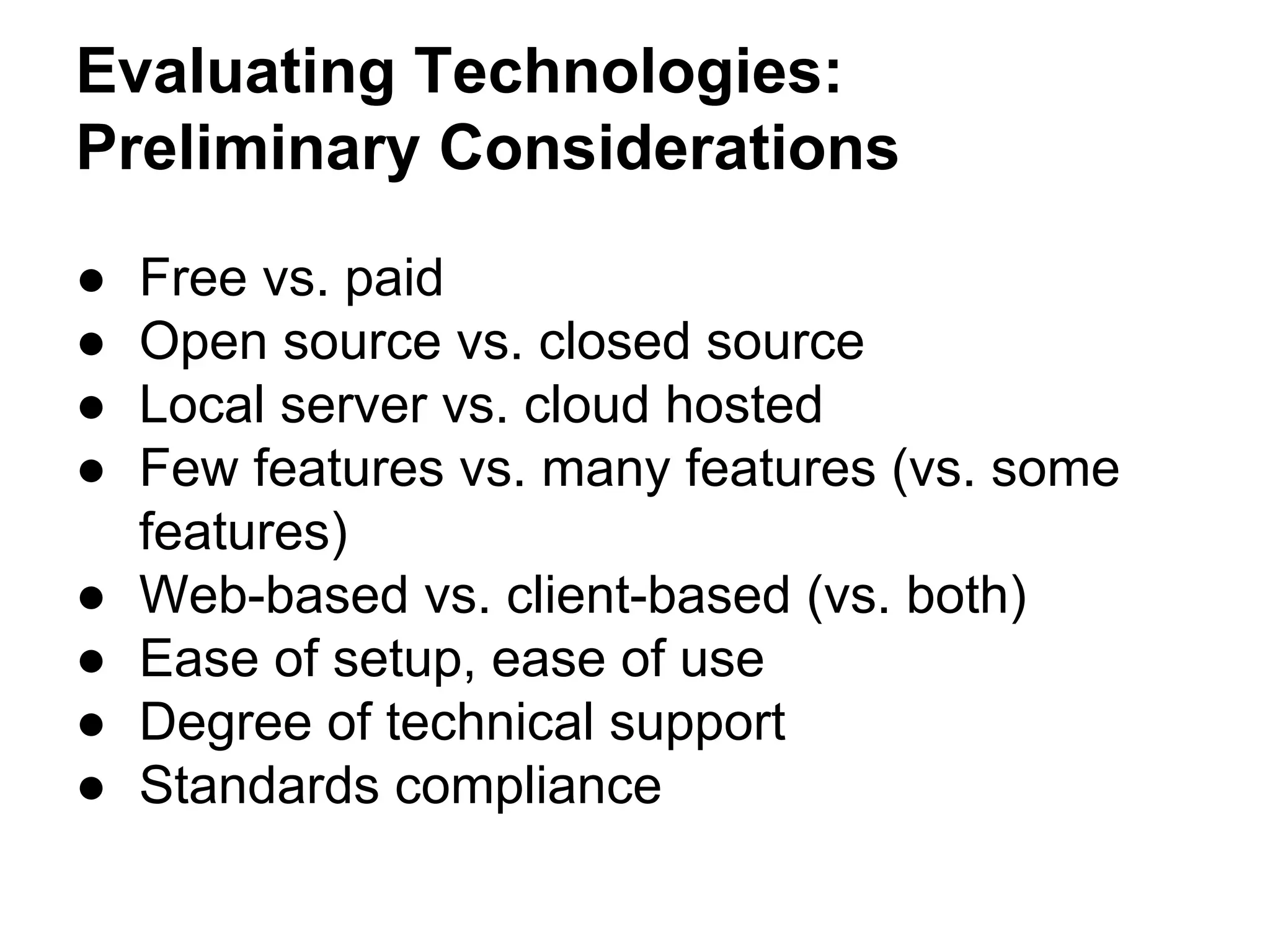 Evaluating Technologies:
Preliminary Considerations
● Free vs. paid
● Open source vs. closed source
● Local server vs. cloud hosted
● Few features vs. many features (vs. some
features)
● Web-based vs. client-based (vs. both)
● Ease of setup, ease of use
● Degree of technical support
● Standards compliance
 