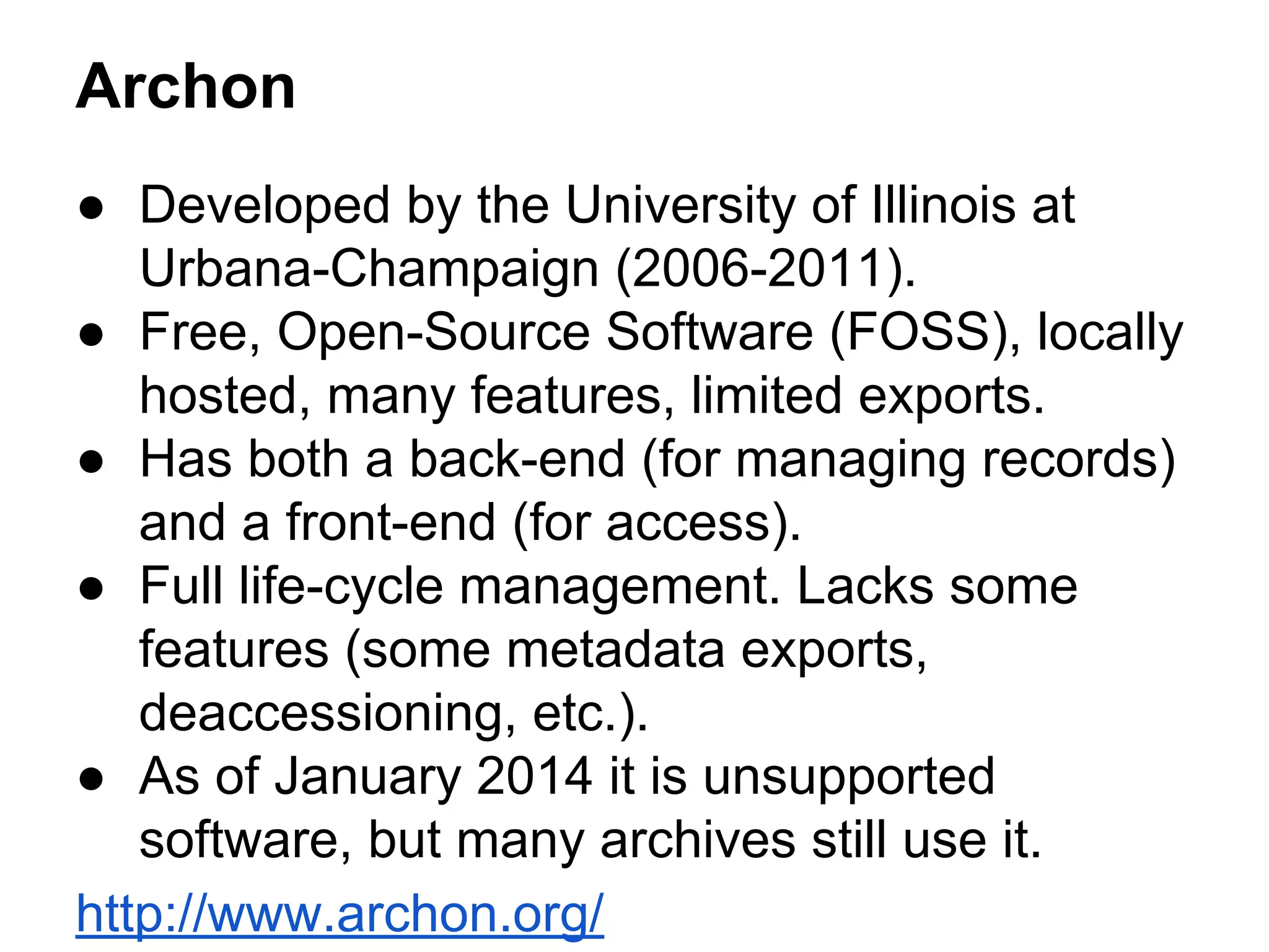 Archon
● Developed by the University of Illinois at
Urbana-Champaign (2006-2011).
● Free, Open-Source Software (FOSS), locally
hosted, many features, limited exports.
● Has both a back-end (for managing records)
and a front-end (for access).
● Full life-cycle management. Lacks some
features (some metadata exports,
deaccessioning, etc.).
● As of January 2014 it is unsupported
software, but many archives still use it.
http://www.archon.org/
 