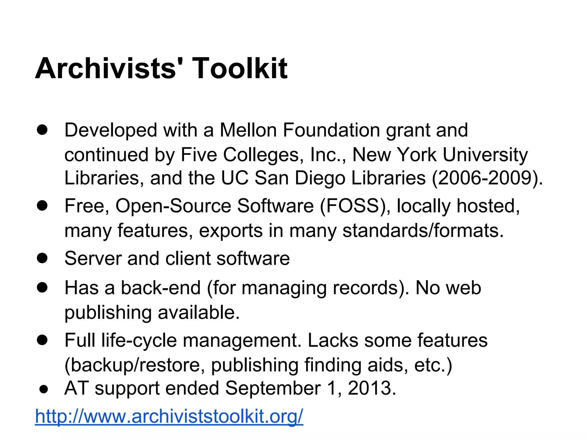Archivists' Toolkit
● Developed with a Mellon Foundation grant and
continued by Five Colleges, Inc., New York University
Libraries, and the UC San Diego Libraries (2006-2009).
● Free, Open-Source Software (FOSS), locally hosted,
many features, exports in many standards/formats.
● Server and client software
● Has a back-end (for managing records). No web
publishing available.
● Full life-cycle management. Lacks some features
(backup/restore, publishing finding aids, etc.)
● AT support ended September 1, 2013.
http://www.archiviststoolkit.org/
 