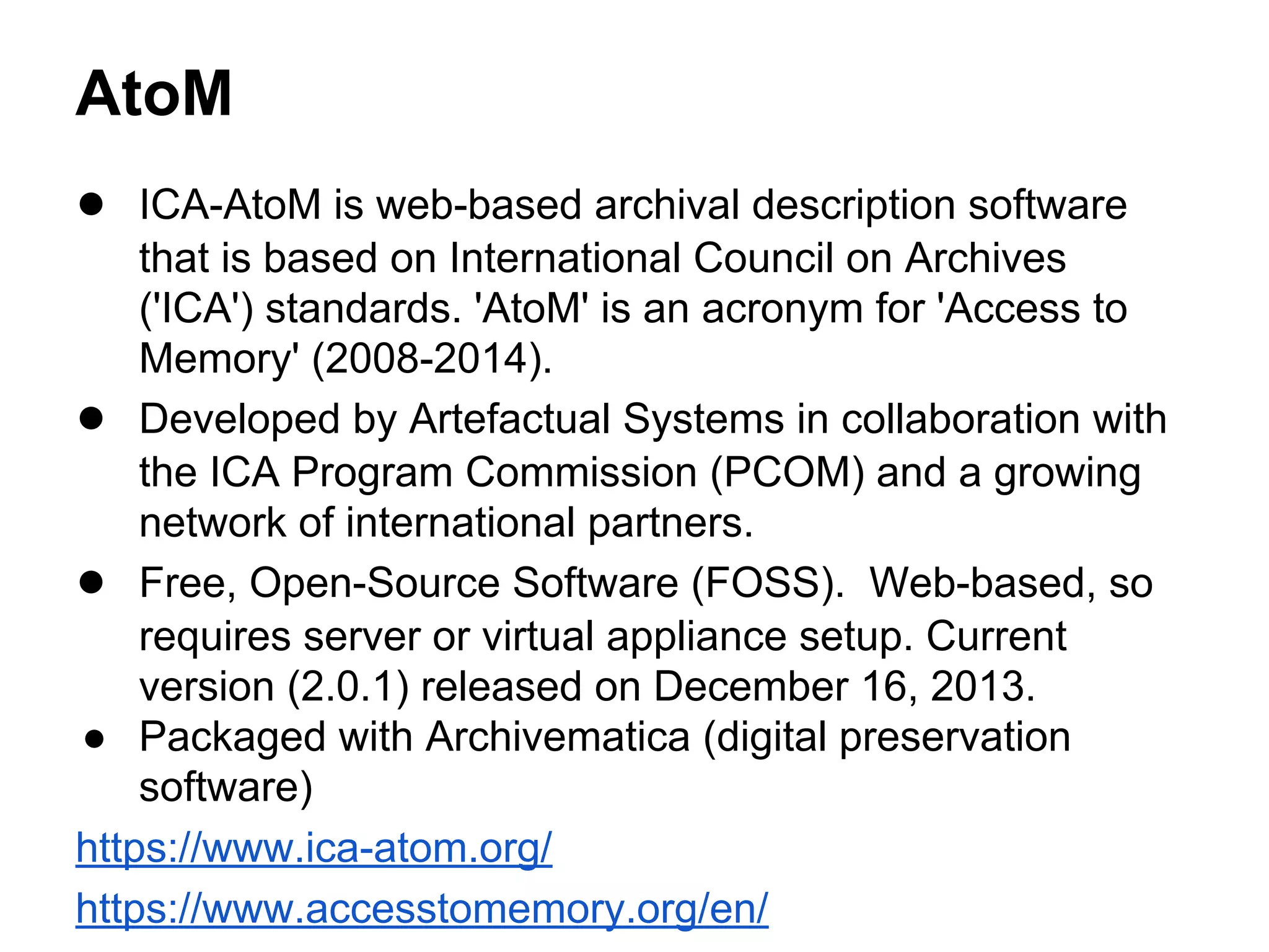 AtoM
● ICA-AtoM is web-based archival description software
that is based on International Council on Archives
('ICA') standards. 'AtoM' is an acronym for 'Access to
Memory' (2008-2014).
● Developed by Artefactual Systems in collaboration with
the ICA Program Commission (PCOM) and a growing
network of international partners.
● Free, Open-Source Software (FOSS). Web-based, so
requires server or virtual appliance setup. Current
version (2.0.1) released on December 16, 2013.
● Packaged with Archivematica (digital preservation
software)
https://www.ica-atom.org/
https://www.accesstomemory.org/en/
 