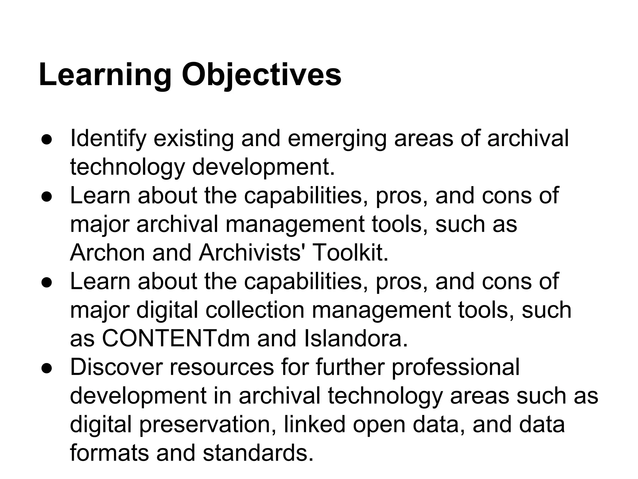 Learning Objectives
● Identify existing and emerging areas of archival
technology development.
● Learn about the capabilities, pros, and cons of
major archival management tools, such as
Archon and Archivists' Toolkit.
● Learn about the capabilities, pros, and cons of
major digital collection management tools, such
as CONTENTdm and Islandora.
● Discover resources for further professional
development in archival technology areas such as
digital preservation, linked open data, and data
formats and standards.
 