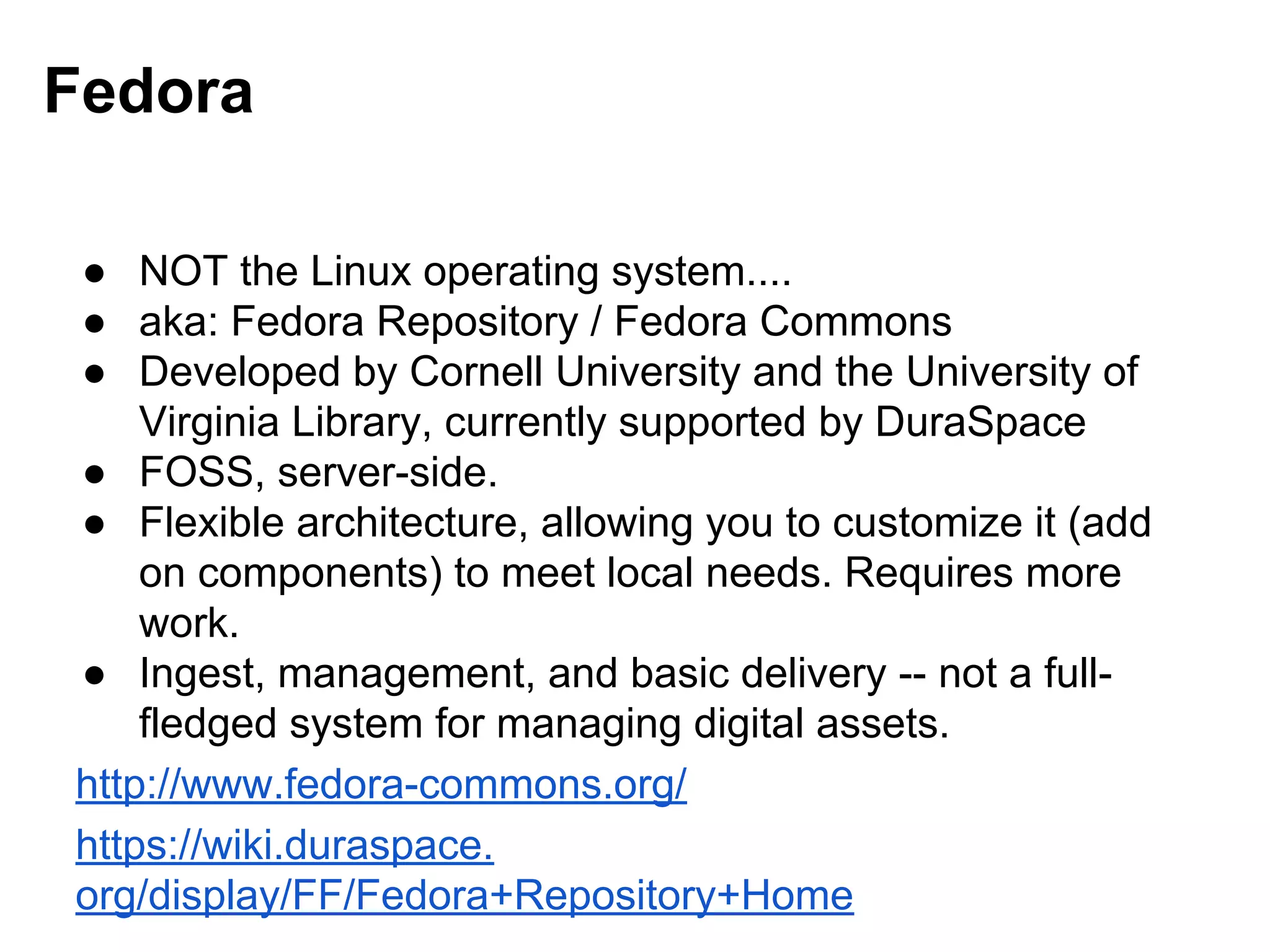 Fedora
● NOT the Linux operating system....
● aka: Fedora Repository / Fedora Commons
● Developed by Cornell University and the University of
Virginia Library, currently supported by DuraSpace
● FOSS, server-side.
● Flexible architecture, allowing you to customize it (add
on components) to meet local needs. Requires more
work.
● Ingest, management, and basic delivery -- not a full-
fledged system for managing digital assets.
http://www.fedora-commons.org/
https://wiki.duraspace.
org/display/FF/Fedora+Repository+Home
 
