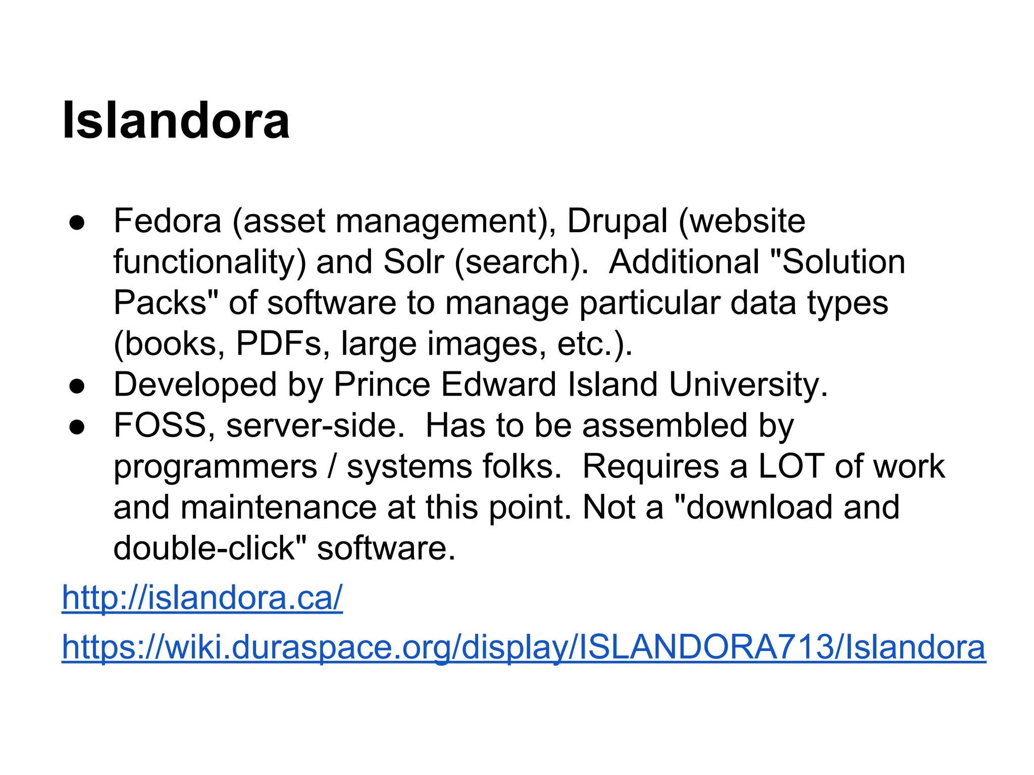 Islandora
● Fedora (asset management), Drupal (website
functionality) and Solr (search). Additional "Solution
Packs" of software to manage particular data types
(books, PDFs, large images, etc.).
● Developed by Prince Edward Island University.
● FOSS, server-side. Has to be assembled by
programmers / systems folks. Requires a LOT of work
and maintenance at this point. Not a "download and
double-click" software.
http://islandora.ca/
https://wiki.duraspace.org/display/ISLANDORA713/Islandora
 