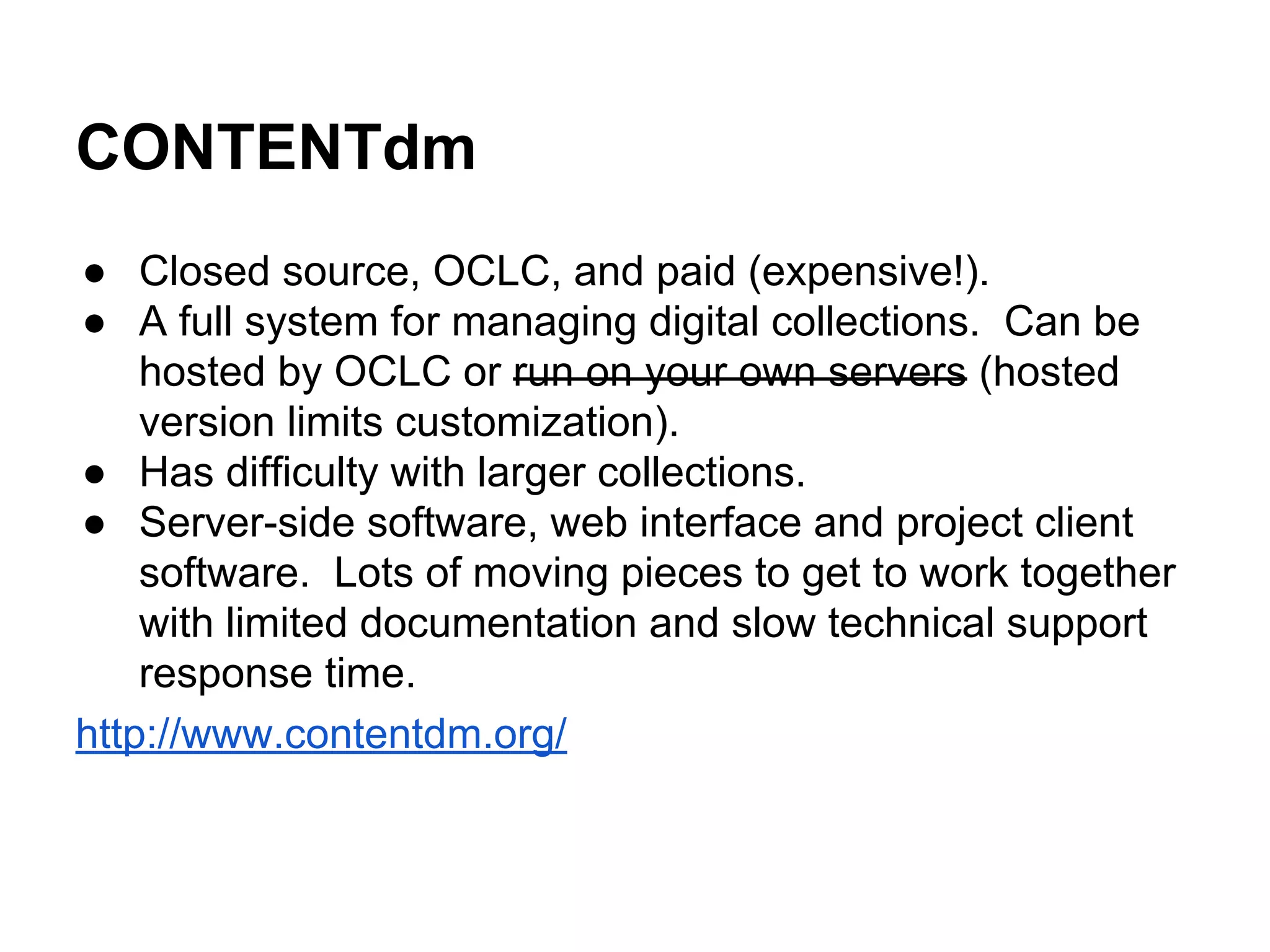 CONTENTdm
● Closed source, OCLC, and paid (expensive!).
● A full system for managing digital collections. Can be
hosted by OCLC or run on your own servers (hosted
version limits customization).
● Has difficulty with larger collections.
● Server-side software, web interface and project client
software. Lots of moving pieces to get to work together
with limited documentation and slow technical support
response time.
http://www.contentdm.org/
 