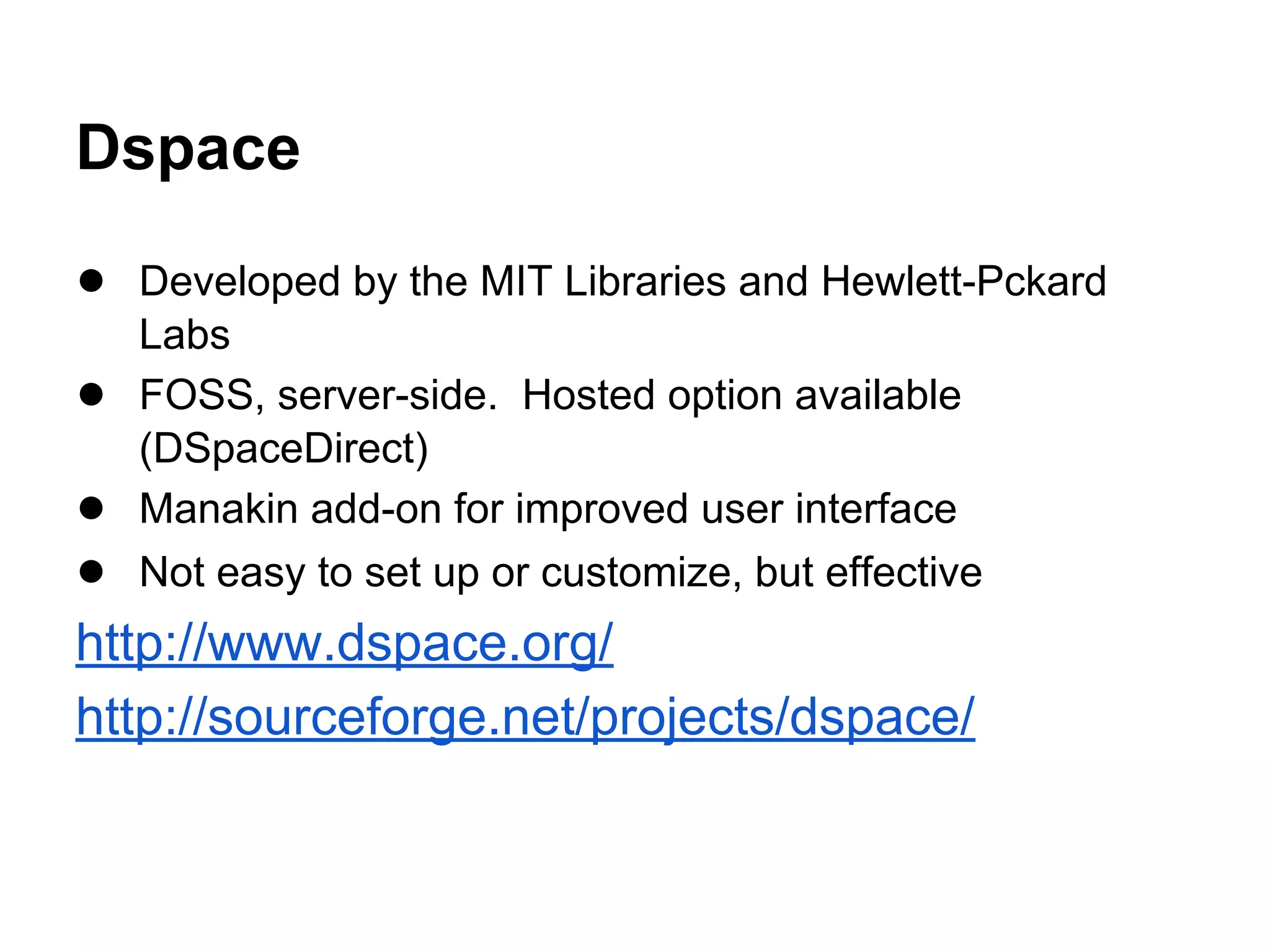 Dspace
● Developed by the MIT Libraries and Hewlett-Pckard
Labs
● FOSS, server-side. Hosted option available
(DSpaceDirect)
● Manakin add-on for improved user interface
● Not easy to set up or customize, but effective
http://www.dspace.org/
http://sourceforge.net/projects/dspace/
 
