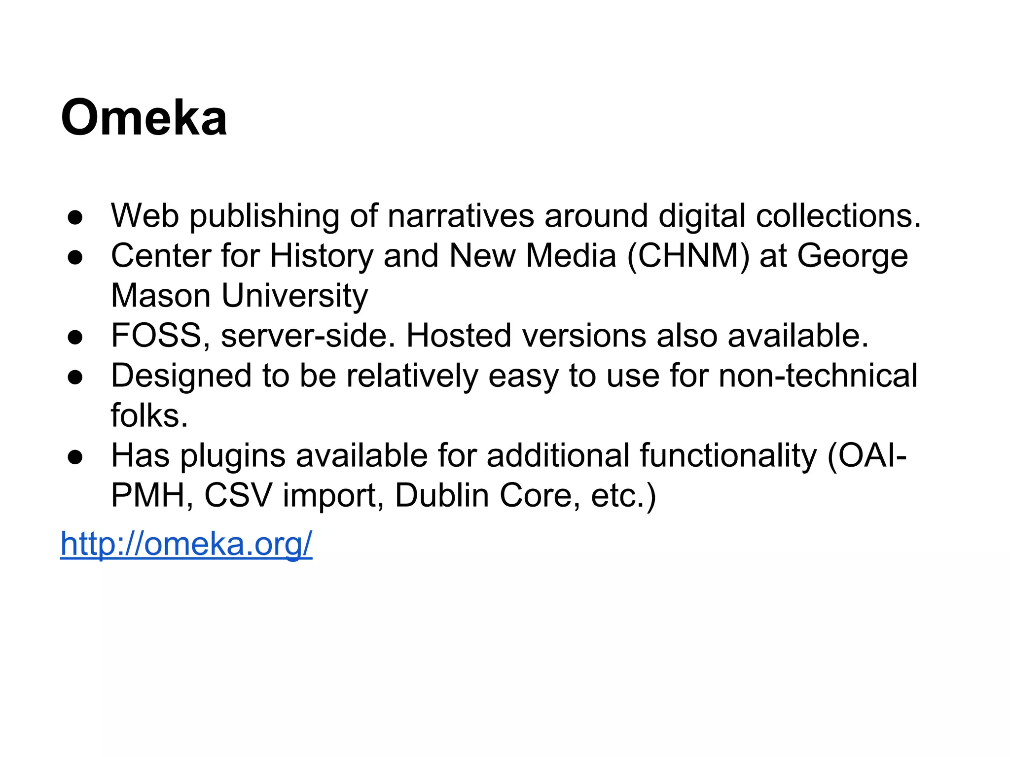 Omeka
● Web publishing of narratives around digital collections.
● Center for History and New Media (CHNM) at George
Mason University
● FOSS, server-side. Hosted versions also available.
● Designed to be relatively easy to use for non-technical
folks.
● Has plugins available for additional functionality (OAI-
PMH, CSV import, Dublin Core, etc.)
http://omeka.org/
 