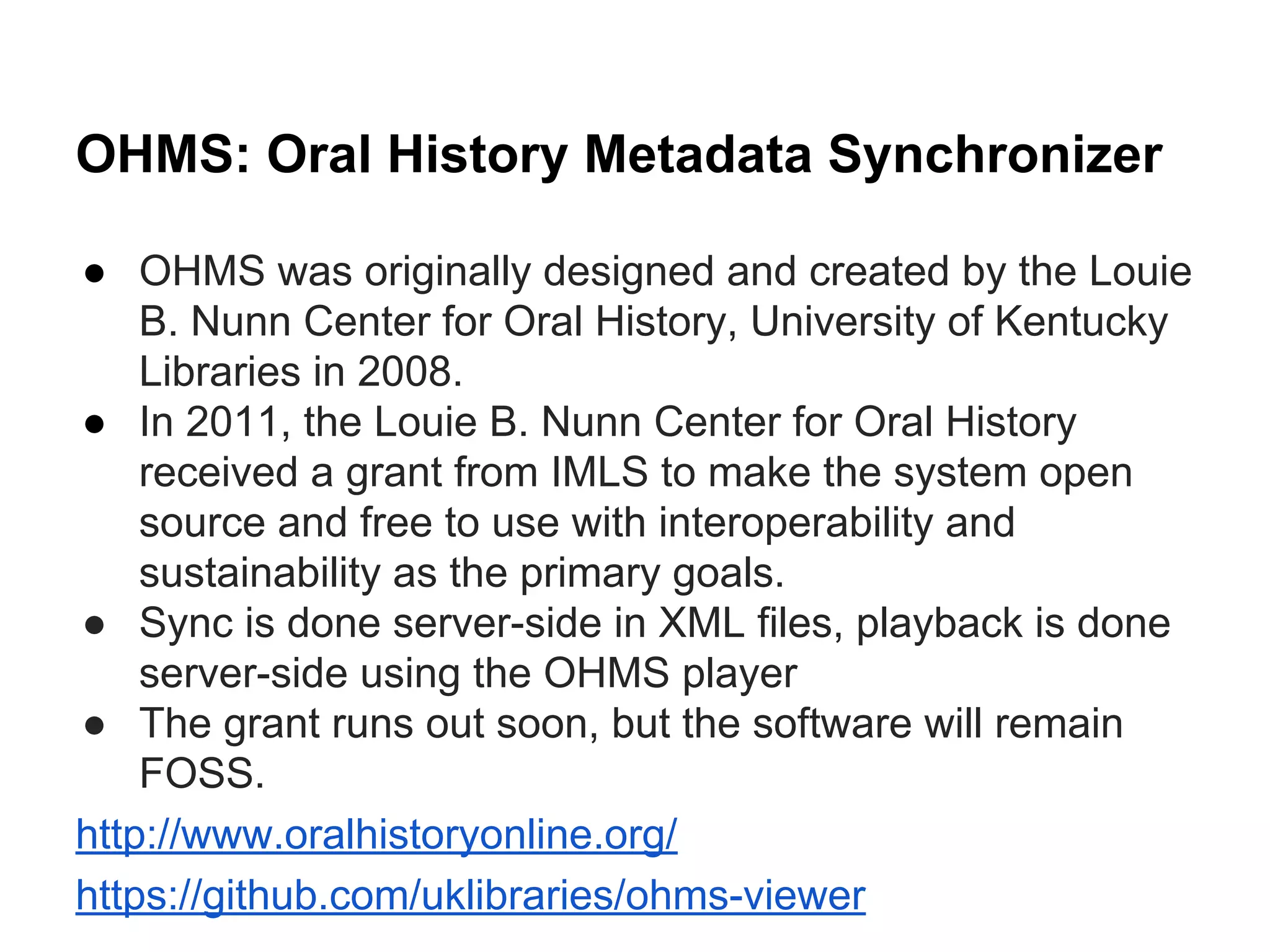 OHMS: Oral History Metadata Synchronizer
● OHMS was originally designed and created by the Louie
B. Nunn Center for Oral History, University of Kentucky
Libraries in 2008.
● In 2011, the Louie B. Nunn Center for Oral History
received a grant from IMLS to make the system open
source and free to use with interoperability and
sustainability as the primary goals.
● Sync is done server-side in XML files, playback is done
server-side using the OHMS player
● The grant runs out soon, but the software will remain
FOSS.
http://www.oralhistoryonline.org/
https://github.com/uklibraries/ohms-viewer
 