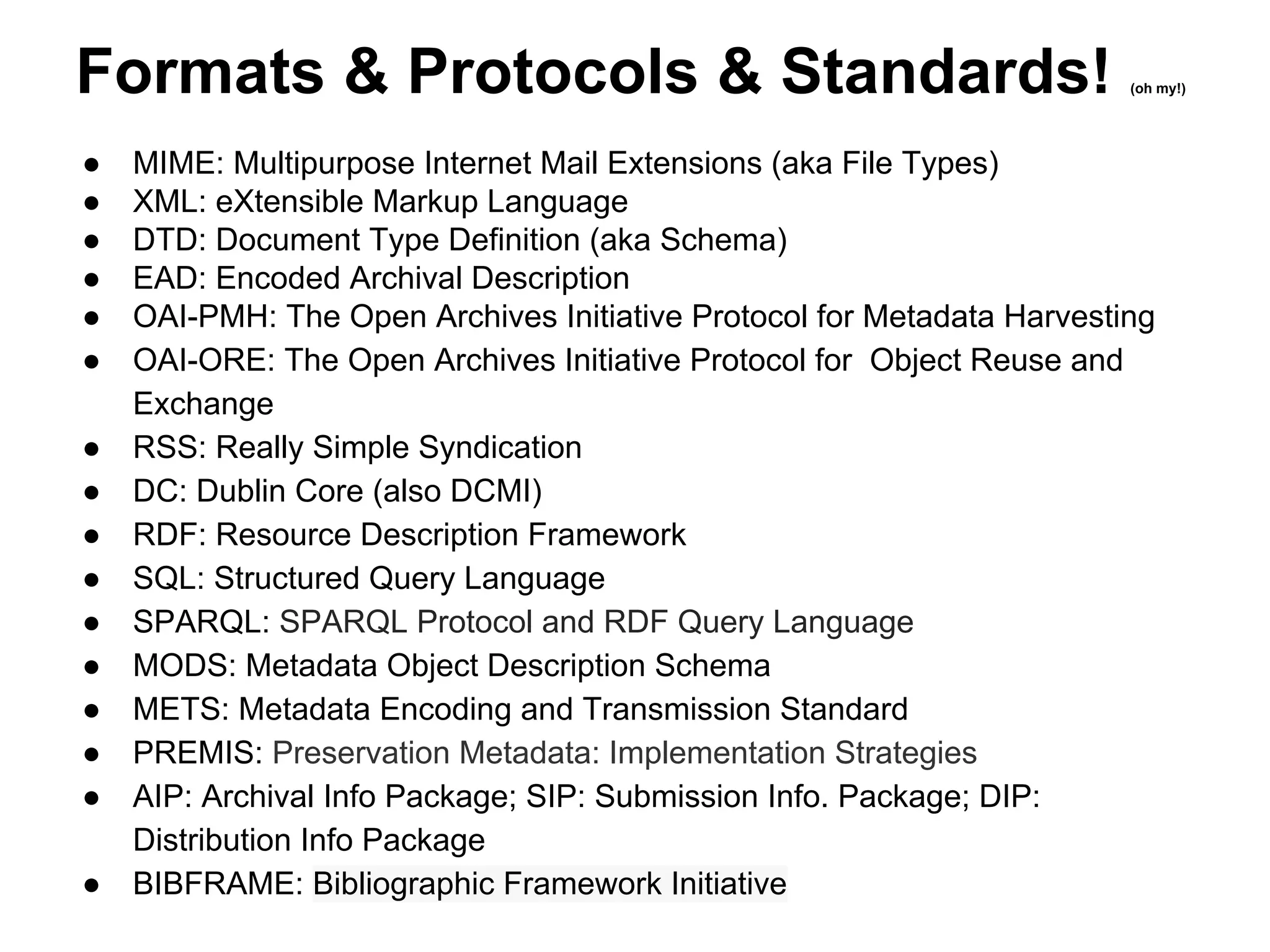 Formats & Protocols & Standards! (oh my!)
● MIME: Multipurpose Internet Mail Extensions (aka File Types)
● XML: eXtensible Markup Language
● DTD: Document Type Definition (aka Schema)
● EAD: Encoded Archival Description
● OAI-PMH: The Open Archives Initiative Protocol for Metadata Harvesting
● OAI-ORE: The Open Archives Initiative Protocol for Object Reuse and
Exchange
● RSS: Really Simple Syndication
● DC: Dublin Core (also DCMI)
● RDF: Resource Description Framework
● SQL: Structured Query Language
● SPARQL: SPARQL Protocol and RDF Query Language
● MODS: Metadata Object Description Schema
● METS: Metadata Encoding and Transmission Standard
● PREMIS: Preservation Metadata: Implementation Strategies
● AIP: Archival Info Package; SIP: Submission Info. Package; DIP:
Distribution Info Package
● BIBFRAME: Bibliographic Framework Initiative
 