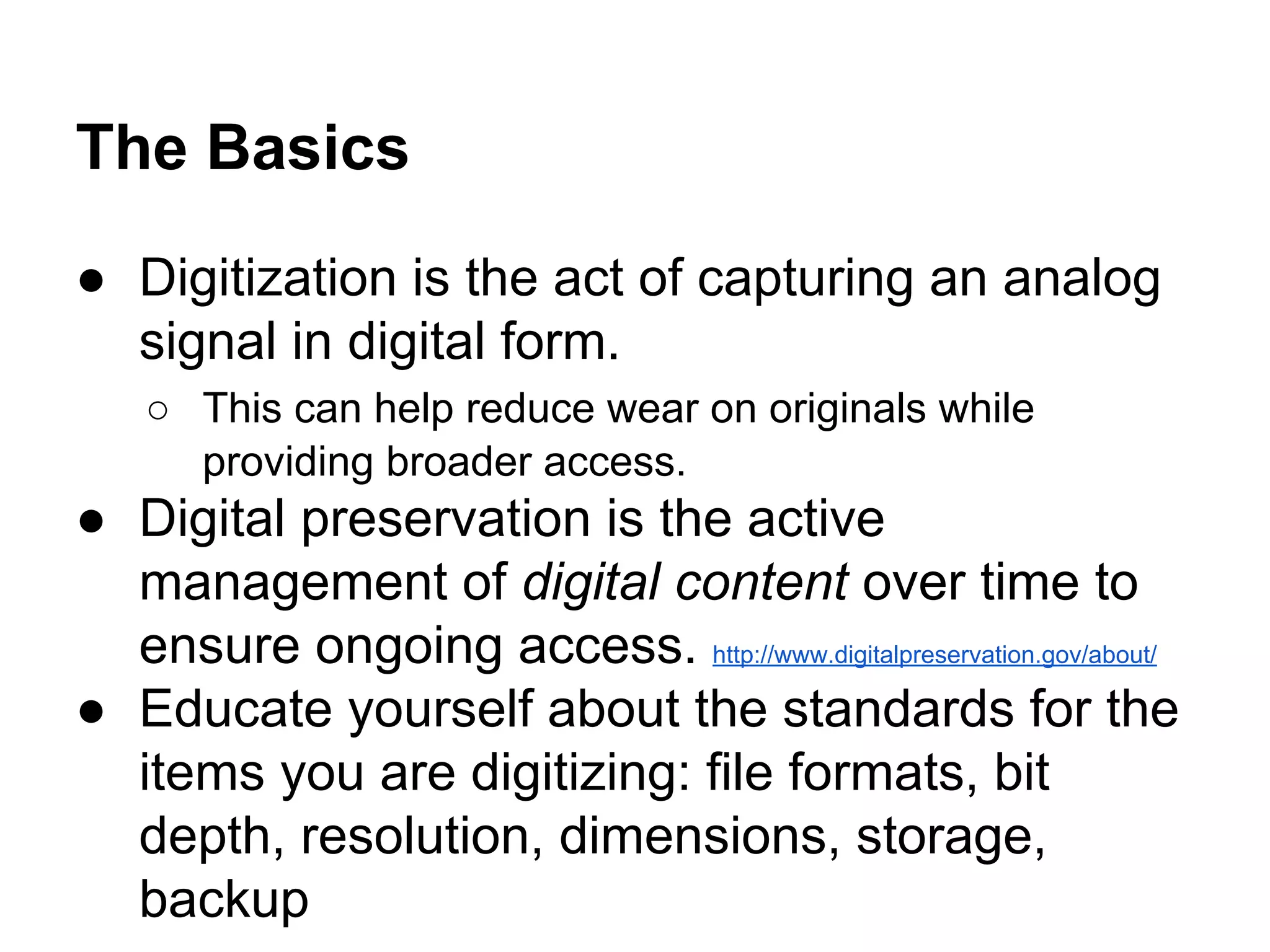 The Basics
● Digitization is the act of capturing an analog
signal in digital form.
○ This can help reduce wear on originals while
providing broader access.
● Digital preservation is the active
management of digital content over time to
ensure ongoing access. http://www.digitalpreservation.gov/about/
● Educate yourself about the standards for the
items you are digitizing: file formats, bit
depth, resolution, dimensions, storage,
backup
 