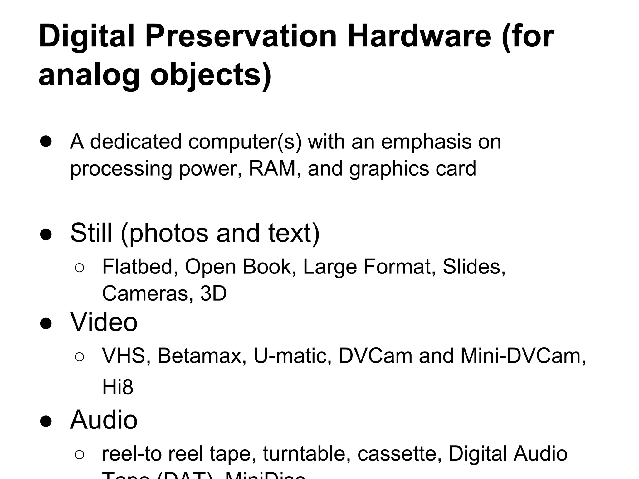 Digital Preservation Hardware (for
analog objects)
● A dedicated computer(s) with an emphasis on
processing power, RAM, and graphics card
● Still (photos and text)
○ Flatbed, Open Book, Large Format, Slides,
Cameras, 3D
● Video
○ VHS, Betamax, U-matic, DVCam and Mini-DVCam,
Hi8
● Audio
○ reel-to reel tape, turntable, cassette, Digital Audio
 