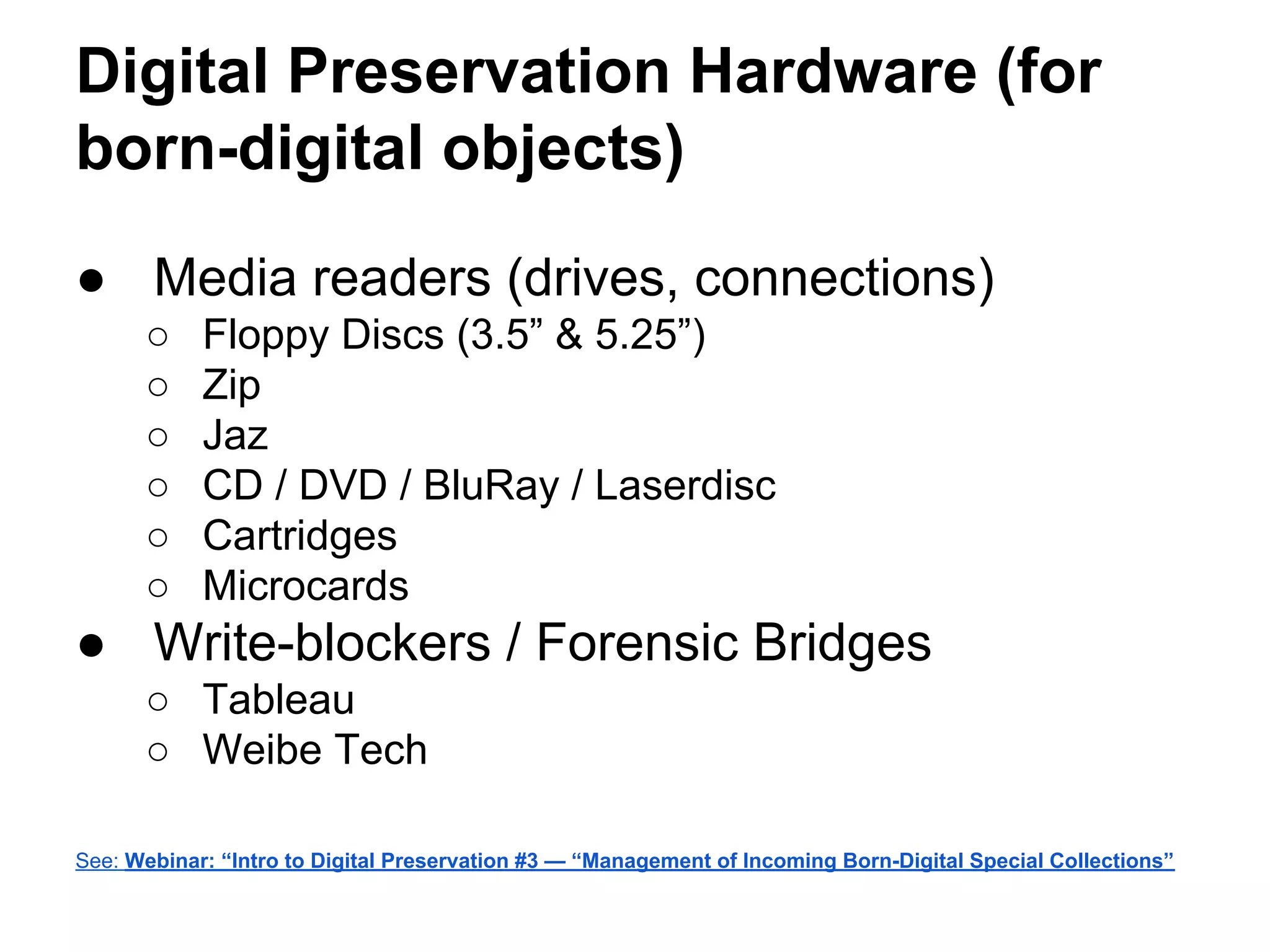 Digital Preservation Hardware (for
born-digital objects)
● Media readers (drives, connections)
○ Floppy Discs (3.5” & 5.25”)
○ Zip
○ Jaz
○ CD / DVD / BluRay / Laserdisc
○ Cartridges
○ Microcards
● Write-blockers / Forensic Bridges
○ Tableau
○ Weibe Tech
See: Webinar: “Intro to Digital Preservation #3 — “Management of Incoming Born-Digital Special Collections”
 
