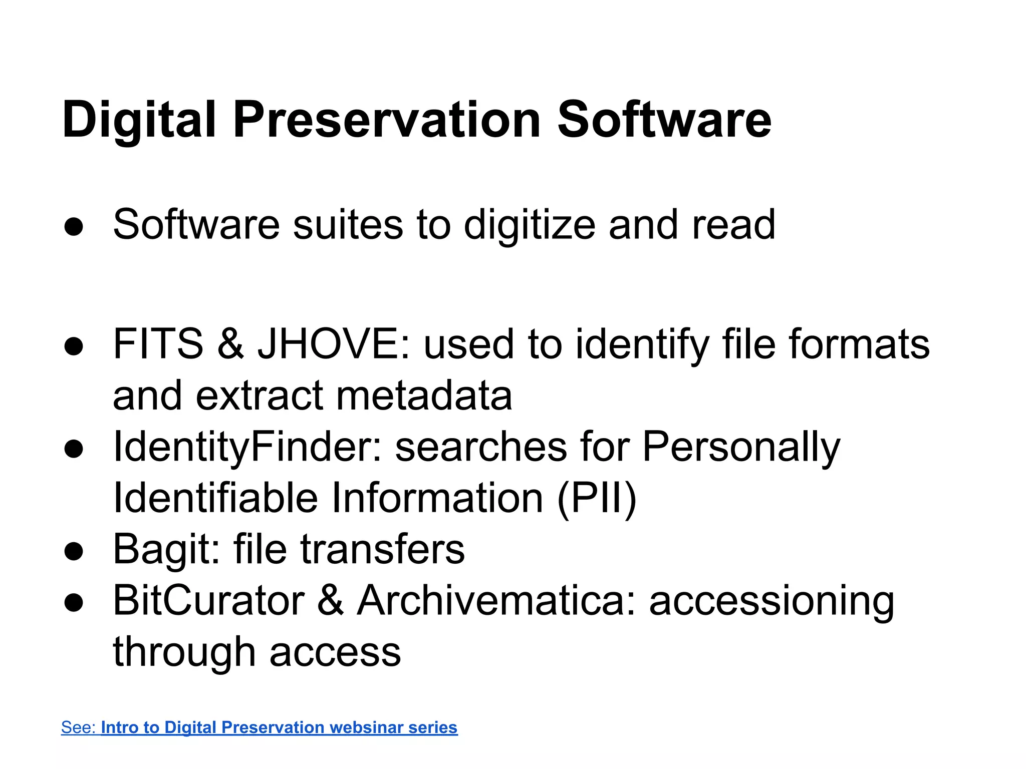 Digital Preservation Software
● Software suites to digitize and read
● FITS & JHOVE: used to identify file formats
and extract metadata
● IdentityFinder: searches for Personally
Identifiable Information (PII)
● Bagit: file transfers
● BitCurator & Archivematica: accessioning
through access
See: Intro to Digital Preservation websinar series
 
