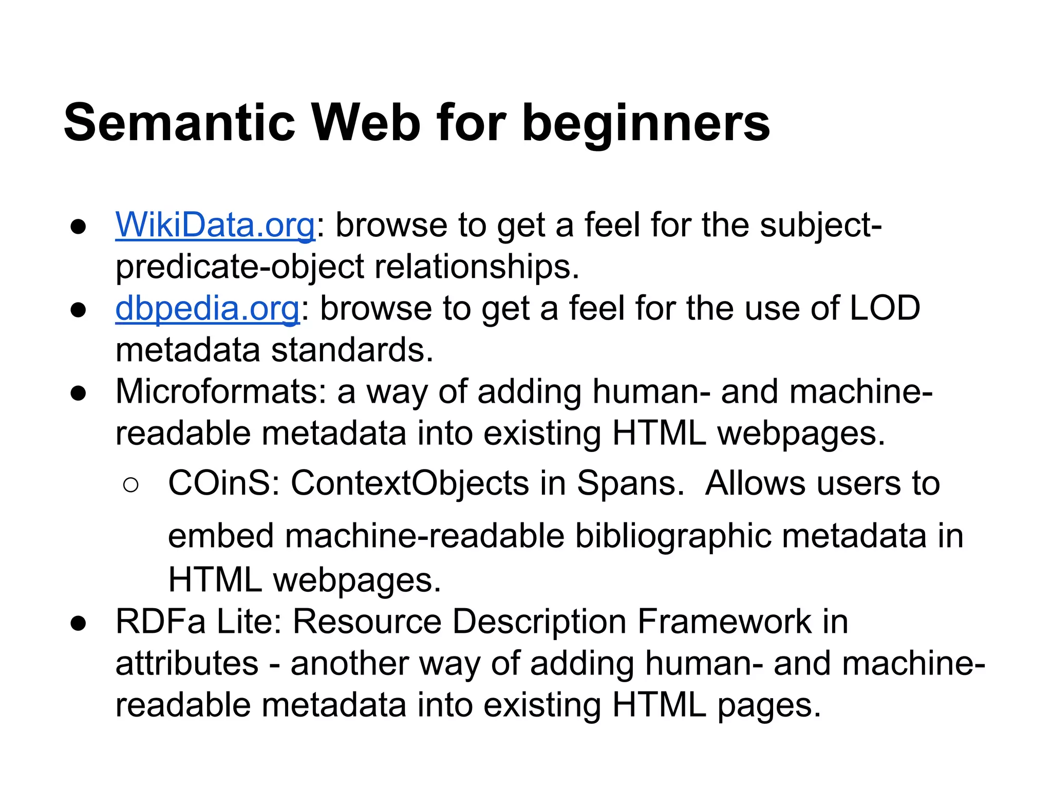 Semantic Web for beginners
● WikiData.org: browse to get a feel for the subject-
predicate-object relationships.
● dbpedia.org: browse to get a feel for the use of LOD
metadata standards.
● Microformats: a way of adding human- and machine-
readable metadata into existing HTML webpages.
○ COinS: ContextObjects in Spans. Allows users to
embed machine-readable bibliographic metadata in
HTML webpages.
● RDFa Lite: Resource Description Framework in
attributes - another way of adding human- and machine-
readable metadata into existing HTML pages.
 