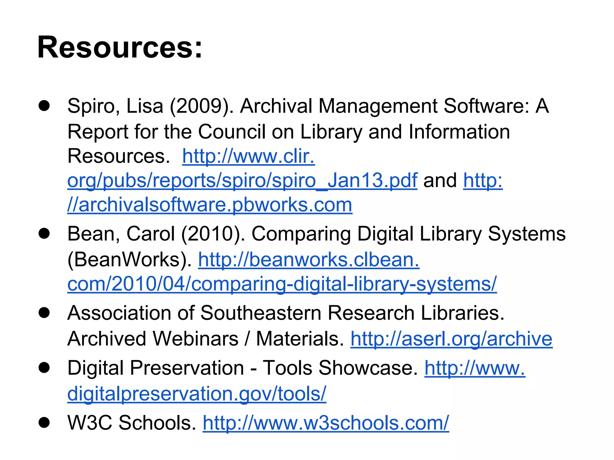 Resources:
● Spiro, Lisa (2009). Archival Management Software: A
Report for the Council on Library and Information
Resources. http://www.clir.
org/pubs/reports/spiro/spiro_Jan13.pdf and http:
//archivalsoftware.pbworks.com
● Bean, Carol (2010). Comparing Digital Library Systems
(BeanWorks). http://beanworks.clbean.
com/2010/04/comparing-digital-library-systems/
● Association of Southeastern Research Libraries.
Archived Webinars / Materials. http://aserl.org/archive
● Digital Preservation - Tools Showcase. http://www.
digitalpreservation.gov/tools/
● W3C Schools. http://www.w3schools.com/
 
