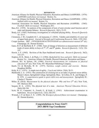 14 
REFERENCES 
American Alliance for Health, Physical Education, Recreation and Dance (AAHPERD). (1976). AAHPERD youth fitness test manual. Reston, Va. 
American Alliance for Health, Physical Education, Recreation and Dance (AAHPERD). (1991). Softball skills test manual. Reston, Va. 
American Association for Health, Physical Education and Recreation (AAHPER). (1965). Football: Skills test manual. Washington, D.C. 
Bass, R.I. (1939). An analysis of the components of tests of semi-circular canal function and of static and dynamic balance. Research Quarterly, 10(1), 33-52. 
Brady, G.F. (1945). Preliminary investigations of volleyball playing ability. Research Quarterly 16: 14-17. 
Clemmons, J. M., Campbell, B. C., & Jeansonne, C. (2010). Validity and reliability of a new test of upper body power. Journal of Strength and Conditioning Research, 24(6), 1559-1565. 
Cooper Institute. 2007. FITNESSGRAM/ACTIVITYGRAM test administration manual (4th ed.). Champaign, Ill.: Human Kinetics. 
Gates, D. P. & Sheffield, R. P. (1940). Tests of change of direction as measurement of different kinds of motor ability in boys of 7th, 8th, and 9th grades. Research Quarterly, 11(3), 136- 147. 
Hewitt, J. E. (1965). Revision of the Dyer backboard tennis test. Research Quarterly, 36(2), 153-157. 
Hopkins, D. R., Shick, J., & Plack, J. J. (1984). Basketball for boys and girls: Skills test manual. Reston, Va.: American Alliance for Health, Physical Education, Recreation and Dance. 
Johnson, B.L. & Nelson, J.K. (1986). Practical measurements for evaluation in physical education (4th ed.). New York, NY: Macmillan Publishing Company. 
Katch, F.I. & McArdle, W. D. (1977). Nutrition, weight control, and exercise. Boston: Houghton Mifflin. 
Kirby, R. F. (1971). A simple test of agility. Coach and Athlete, 25(6), 30-31. 
McDonald, L. G. (1951). The construction of a kicking test as an index of general soccer ability. Master’s thesis, Springfield College, Springfield, Mass. In Collins, D. R., and Hodges, P. B. 1978. A comprehensive guide to sports skills tests and measurement. Springfield, Ill.: Charles C Thomas. 
Miller, D. (2014). Measurement by the physical educator: Why and how (7th ed.). New York, NY: McGraw-Hill. 
Sargent, D. A. (1921). The physical test of a man. American Physical Education Review, 26(4),188-194. 
Scott, M. G., Carpenter, A., French, E., & Kuhl, L. (1941). Achievement examination in badminton. Research Quarterly, 12(2), 242-253. 
Winnick, J. P. & Short, F. X. (1999). The Brockport physical fitness test manual. Champaign, Ill.: Human Kinetics. 
Congratulations to Tracy Gist!!! 
2013 JRFH Top Coordinator 
 