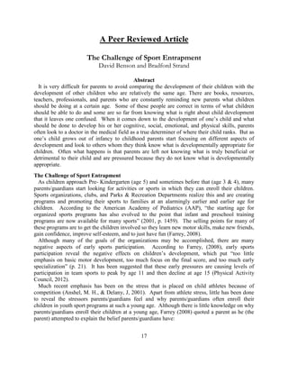 17 
A Peer Reviewed Article 
The Challenge of Sport Entrapment 
David Benson and Bradford Strand 
Abstract 
It is very difficult for parents to avoid comparing the development of their children with the development of other children who are relatively the same age. There are books, resources, teachers, professionals, and parents who are constantly reminding new parents what children should be doing at a certain age. Some of these people are correct in terms of what children should be able to do and some are so far from knowing what is right about child development that it leaves one confused. When it comes down to the development of one’s child and what should be done to develop his or her cognitive, social, emotional, and physical skills, parents often look to a doctor in the medical field as a true determiner of where their child ranks. But as one’s child grows out of infancy to childhood parents start focusing on different aspects of development and look to others whom they think know what is developmentally appropriate for children. Often what happens is that parents are left not knowing what is truly beneficial or detrimental to their child and are pressured because they do not know what is developmentally appropriate. 
The Challenge of Sport Entrapment 
As children approach Pre- Kindergarten (age 5) and sometimes before that (age 3 & 4), many parents/guardians start looking for activities or sports in which they can enroll their children. Sports organizations, clubs, and Parks & Recreation Departments realize this and are creating programs and promoting their sports to families at an alarmingly earlier and earlier age for children. According to the American Academy of Pediatrics (AAP), “the starting age for organized sports programs has also evolved to the point that infant and preschool training programs are now available for many sports” (2001, p. 1459). The selling points for many of these programs are to get the children involved so they learn new motor skills, make new friends, gain confidence, improve self-esteem, and to just have fun (Farrey, 2008). 
Although many of the goals of the organizations may be accomplished, there are many negative aspects of early sports participation. According to Farrey, (2008), early sports participation reveal the negative effects on children’s development, which put “too little emphasis on basic motor development, too much focus on the final score, and too much early specialization” (p. 21). It has been suggested that these early pressures are causing levels of participation in team sports to peak by age 11 and then decline at age 15 (Physical Activity Council, 2012). 
Much recent emphasis has been on the stress that is placed on child athletes because of competition (Anshel, M. H., & Delany, J, 2001). Apart from athlete stress, little has been done to reveal the stressors parents/guardians feel and why parents/guardians often enroll their children in youth sport programs at such a young age. Although there is little knowledge on why parents/guardians enroll their children at a young age, Farrey (2008) quoted a parent as he (the parent) attempted to explain the belief parents/guardians have:  