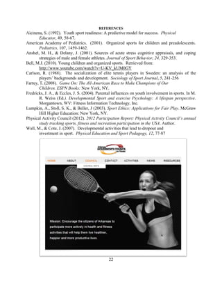 22 
REFERENCES 
Aicinena, S. (1992). Youth sport readiness: A predictive model for success. Physical Educator, 49, 58-67. 
American Academy of Pediatrics. (2001). Organized sports for children and preadolescents. Pediatrics, 107, 1459-1462. 
Anshel, M. H., & Delany, J. (2001). Sources of acute stress cognitive appraisals, and coping strategies of male and female athletes. Journal of Sport Behavior, 24, 329-353. 
Bell, M.J. (2010). Young children and organized sports. Retrieved from: http://www.youtube.com/watch?v=U-KV_kUM0GY 
Carlson, R. (1988). The socialization of elite tennis players in Sweden: an analysis of the players’ backgrounds and development. Sociology of Sport Journal, 5, 241-256 
Farrey, T. (2008). Game On: The All-American Race to Make Champions of Our Children. ESPN Books: New York, NY. 
Fredricks, J. A., & Eccles, J. S. (2004). Parental influences on youth involvement in sports. In M. R. Weiss (Ed.). Developmental Sport and exercise Psychology: A lifespan perspective. Morgantown, WV: Fitness Information Technology, Inc. 
Lumpkin, A., Stoll, S. K., & Beller, J (2003). Sport Ethics: Applications for Fair Play. McGraw Hill Higher Education: New York, NY. 
Physical Activity Council (2012). 2012 Participation Report: Physical Activity Council’s annual study tracking sports, fitness and recreation participation in the USA. Author. 
Wall, M., & Cote, J. (2007). Developmental activities that lead to dropout and investment in sport. Physical Education and Sport Pedagogy, 12, 77-87 
A Peer Reviewed Article 
Increasing Calcium Intake Among Adolescents:  