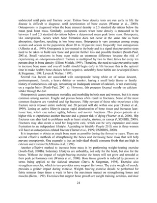 24 
undetected until pain and fracture occur. Unless bone density tests are run early in life the disease is difficult to diagnose, until deterioration of bone occurs (Warner et al., 2000). Osteoporosis is diagnosed when the bone mineral density is 2.5 standard deviations below the mean peak bone mass. Similarly, osteopenia occurs when bone density is measured to be between 1 and 2.5 standard deviations below a determined mean peak bone mass. Osteopenia, like osteoporosis, occurs when bone formation does not occur at the same rate as bone absorption; therefore, resulting in low bone mass. Osteopenia is very common among young women and occurs in the population about 20 to 30 percent more frequently than osteoporosis (Affenito et al., 1999). Osteopenia is detrimental to the body and is a signal that preventive steps need to be taken to build new bone and prevent further loss and possible fracture (South-Paul, 2001a). Small variations in bone mass make an enormous difference because the risk of experiencing an osteoporosis-related fracture is multiplied by two to three times for every ten percent drop in bone density (Ullom-Minich, 1999). Therefore, the need to take preventive steps to increase bone mass and overall health should begin early in life because this is the optimal time to make healthy bone choices before negative, unhealthy bone habits are developed (Davis & Stegeman, 1998; Lysen & Walker, 1997). 
Several risk factors are associated with osteoporosis: being white or of Asian descent, postmenopausal, female, a heavy drinker or smoker, having a small body frame or family history of osteoporosis, old age, consuming an inadequate amount of calcium, or not exercising on a regular basis (South-Paul, 2001 a). However, this program focused mainly on calcium intake through the diet. 
Osteoporosis causes premature mortality and morbidity in both men and women, but it is more common among women. Fragile and porous bones often result in fractures. Some of the most common fractures are vertebral and hip fractures. Fifty percent of those who experience a hip fracture never recover entire mobility and 20 percent will die within one year (Turner et al., 1999). Losing an active lifestyle causes rapid deterioration of bone tissue and increases lean- tissue loss, which can reduce agility, balance and normal functions. This places patients at a higher risk to experience another fracture and a greater risk of dying (Warner et al, 2000). Hip fractures can also lead to problems such as heart attacks, strokes, or cancer (USDHHS, 2000). Fractures may also create a need for long-term care, which can be very expensive and cause frustration to an independent lifestyle. According to Healthy People 2010, one in three women will have an osteoporosis-related fracture (Turner et al., 1999; USDHHS, 2000). 
It is important to obtain as much bone mass as possible during the formative years. There are several effective methods of strengthening the bones and increasing bone mass that will help prevent osteoporosis. One example is that an individual should consume foods that are high in calcium and vitamin D (Affenito et al., 1999). 
Another effective method to increase bone mass is by performing weight-bearing exercise (South-Paul, 2001b). Sedentary lifestyles are unhealthy, not only for the heart, but also for the bones. Without the impact of weight-bearing exercise the bones will not grow and remodel at their peak performance rate (Warner et al., 2000). Bone tissue growth is induced by pressure or stress being applied to the skeletal structure (Davis & Stegeman, 1998). Exercise also strengthens muscles, which in turn provides more support for bones. The extra weight of muscle provides a greater impact during exercise. Weight- bearing exercise should be performed for thirty minutes three times a week to have the maximum impact on strengthening bones and muscles (Keen, 1999). Exercises that support bone growth are weight training, aerobics, and stair  