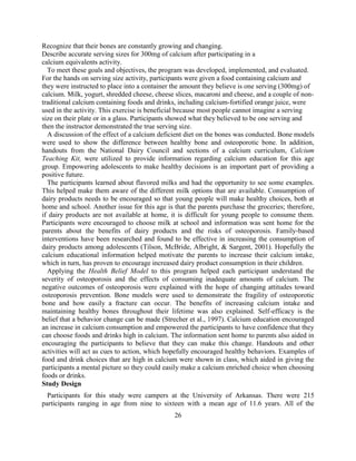 26 
Recognize that their bones are constantly growing and changing. Describe accurate serving sizes for 300mg of calcium after participating in a calcium equivalents activity. To meet these goals and objectives, the program was developed, implemented, and evaluated. For the hands on serving size activity, participants were given a food containing calcium and they were instructed to place into a container the amount they believe is one serving (300mg) of calcium. Milk, yogurt, shredded cheese, cheese slices, macaroni and cheese, and a couple of non- traditional calcium containing foods and drinks, including calcium-fortified orange juice, were used in the activity. This exercise is beneficial because most people cannot imagine a serving size on their plate or in a glass. Participants showed what they believed to be one serving and then the instructor demonstrated the true serving size. 
A discussion of the effect of a calcium deficient diet on the bones was conducted. Bone models were used to show the difference between healthy bone and osteoporotic bone. In addition, handouts from the National Dairy Council and sections of a calcium curriculum, Calcium Teaching Kit, were utilized to provide information regarding calcium education for this age group. Empowering adolescents to make healthy decisions is an important part of providing a positive future. 
The participants learned about flavored milks and had the opportunity to see some examples. This helped make them aware of the different milk options that are available. Consumption of dairy products needs to be encouraged so that young people will make healthy choices, both at home and school. Another issue for this age is that the parents purchase the groceries; therefore, if dairy products are not available at home, it is difficult for young people to consume them. Participants were encouraged to choose milk at school and information was sent home for the parents about the benefits of dairy products and the risks of osteoporosis. Family-based interventions have been researched and found to be effective in increasing the consumption of dairy products among adolescents (Tilson, McBride, Albright, & Sargent, 2001). Hopefully the calcium educational information helped motivate the parents to increase their calcium intake, which in turn, has proven to encourage increased dairy product consumption in their children. 
Applying the Health Belief Model to this program helped each participant understand the severity of osteoporosis and the effects of consuming inadequate amounts of calcium. The negative outcomes of osteoporosis were explained with the hope of changing attitudes toward osteoporosis prevention. Bone models were used to demonstrate the fragility of osteoporotic bone and how easily a fracture can occur. The benefits of increasing calcium intake and maintaining healthy bones throughout their lifetime was also explained. Self-efficacy is the belief that a behavior change can be made (Strecher et al., 1997). Calcium education encouraged an increase in calcium consumption and empowered the participants to have confidence that they can choose foods and drinks high in calcium. The information sent home to parents also aided in encouraging the participants to believe that they can make this change. Handouts and other activities will act as cues to action, which hopefully encouraged healthy behaviors. Examples of food and drink choices that are high in calcium were shown in class, which aided in giving the participants a mental picture so they could easily make a calcium enriched choice when choosing foods or drinks. 
Study Design 
Participants for this study were campers at the University of Arkansas. There were 215 participants ranging in age from nine to sixteen with a mean age of 11.6 years. All of the  