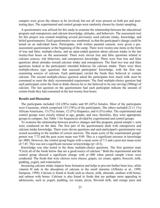 27 
campers were given the chance to be involved, but not all were present on both pre and post- testing days. The experimental and control groups were randomly chosen by cluster sampling. 
A questionnaire was utilized for this study to examine the relationship between the educational program and osteoporosis and calcium knowledge, attitudes, and behaviors. The assessment tool for this project was created modeling several previously used calcium intake, knowledge, and belief questionnaires. Each questionnaire was numbered, so that the participant's change could be tested on an individual basis. Participants, with written parental consent, were given a pre- assessment questionnaire at the beginning of the camp. There were twenty-one items in the form of true and false, multiple-choice, and an open-ended question about calcium intake in the last twenty-four hours on the assessment. There were eleven true and false questions related to calcium sources, risk behaviors, and osteoporosis knowledge. There were four true and false questions about attitudes toward calcium intake and osteoporosis. The final two true and false questions looked at the participants' intended behavior for calcium intake. There were three multiple-choice type questions that assessed participants' knowledge, with the first one examining sources of calcium. Each participant circled the foods they believed to contain calcium. The second multiple-choice question asked the participants how much milk must be consumed to meet the daily recommended requirement. The final multiple-choice question had each participant circle the food or drink choices he or she believed to be one serving (300mg) of calcium. The last question on the questionnaire had each participant indicate the amount of certain foods they had consumed in the last twenty-four hours. 
ResuIts and Discussion 
The participants included 124 (58%) males and 89 (42%) females. Most of the participants were Caucasian, which comprised 153 (74%) of the participants. The others included 22 (1 1%) African-Americans, 15 (7%) Asians, 12 (5%) Hispanics, and 6 (3%) other. The experimental and control groups were closely related in age, gender, and race; therefore, they were appropriate groups to compare. See Table 1 for frequencies divided by experimental and control groups. 
To examine the relationship between positive changes and this program, paired sample t- tests were conducted on the data. The first part of the questionnaire dealt with osteoporosis and calcium intake knowledge. There were eleven questions and each participant's questionnaire was scored according to the number of correct answers. The mean score of the experimental groups' pretest was 7.72 and the post score mean was 9.09. This is a significant increase in knowledge (p=.000). However, the control group began with a mean score of 7.3 and a post-test mean score of 7.45. This was not a significant increase in knowledge (p=.412). 
Knowledge was also tested in the three multiple-choice questions. The first question read, "Circle all of the foods below that are a good source of calcium." Both the experimental and the control group showed a significant change with p=.000 when paired sample t-tests were conducted. The foods that were choices were cheese, grapes, ice cream, apples, broccoli, milk, pudding, yogurt, and watermelon. 
Increasing calcium intake impacts bone formation and helps to prevent further bone loss, while vitamin D aids in the absorption of calcium in the small intestine (Affenito et al., 1999; Sampson, 1998). Calcium is found in foods such as cheese, milk, almonds, sardines with bones, and salmon with bones. Calcium is also found in foods that are perhaps more appealing to adolescents, such as yogurt, pudding, ice cream, pizza, flavored milk, and orange juice and  