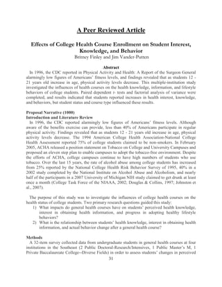 31 
A Peer Reviewed Article 
Effects of College Health Course Enrollment on Student Interest, Knowledge, and Behavior Britney Finley and Jim Vander-Putten 
Abstract 
In 1996, the CDC reported in Physical Activity and Health: A Report of the Surgeon General alarmingly low figures of Americans’ fitness levels, and findings revealed that as students 12 - 21 years old increase in age, physical activity levels decrease. This multiple-institution study investigated the influences of health courses on the health knowledge, information, and lifestyle behaviors of college students. Paired dependent t- tests and factorial analysis of variance were completed, and results indicated that students reported increases in health interest, knowledge, and behaviors, but student status and course type influenced these results. 
Proposal Narrative (1000) 
Introduction and Literature Review 
In 1996, the CDC reported alarmingly low figures of Americans’ fitness levels. Although aware of the benefits exercise can provide, less than 40% of Americans participate in regular physical activity. Findings revealed that as students 12 - 21 years old increase in age, physical activity levels decrease. The 1994 American College Health Association-National College Health Assessment reported 75% of college students claimed to be non-smokers. In February 2005, ACHA released a position statement on Tobacco on College and University Campuses and proposed an eleven step plan to enable campuses to adopt the tobacco-free environment. Despite the efforts of ACHA, college campuses continue to have high numbers of students who use tobacco. Over the last 15 years, the rate of alcohol abuse among college students has increased from 25% reported by the National College Health Risk Behavior Survey of 1995, 40% in a 2002 study completed by the National Institute on Alcohol Abuse and Alcoholism, and nearly half of the participants in a 2007 University of Michigan NIH study claimed to get drunk at least once a month (College Task Force of the NIAAA, 2002; Douglas & Collins, 1997; Johnston et al., 2007). 
The purpose of this study was to investigate the influences of college health courses on the health status of college students. Two primary research questions guided this study: 
1) What impacts do general health courses have on students’ perceived health knowledge, interest in obtaining health information, and progress in adopting healthy lifestyle behaviors? 
2) What is the relationship between students’ health knowledge, interest in obtaining health information, and actual behavior change after a general health course? 
Methods A 32-item survey collected data from undergraduate students in general health courses at four institutions in the Southeast (2 Public Doctoral-Research/Intensives, 1 Public Master’s M, 1 Private Baccalaureate College--Diverse Fields) in order to assess students’ changes in perceived  