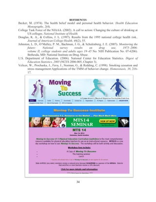 34 
REFERENCES 
Becker, M. (1974). The health belief model and personal health behavior. Health Education Monographs, 2(4). 
College Task Force of the NIAAA. (2002). A call to action: Changing the culture of drinking at US colleges. National Institute of Health. 
Douglas, K. A., & Collins, J. L. (1997). Results from the 1995 national college health risk.. Journal of American College Health, 46(2), 55. 
Johnston, L. D., O’Malley, P. M., Bachman, J. G., & Schulenberg, J. E. (2007). Monitoring the future: National survey results on drug use, 1975–2006: volume II, college students and adults ages 19–45 No. NIH Publication No. 07-6206). Bethesda, MD: National Institute on Drug Abuse. 
U.S. Department of Education. (2006). National Center for Education Statistics. Digest of Education Statistics, 2005 (NCES 2006-005, Chapter 3). 
Velicer, W., Prochaska, J., Fava, J., Norman, G., & Redding, C. (1998). Smoking cessation and stress management:Applications of the TMM of behavior change. Homeostasis, 38, 216- 17. 
 