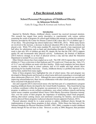 35 
A Peer Reviewed Article 
School Personnel Perceptions of Childhood Obesity in Arkansas Schools 
Cathy D. Lirgg, Dean R. Gorman and Anthony Parish 
Introduction 
Spurred by Michelle Obama, childhood obesity research has received increased attention. This research has ranged from purely descriptive to experimental, with various entities examining the worth of programs for school-aged children that attempt to combat this epidemic. Statistics provided by the Center for Disease Control (CDC) show that 17% of children ages 2- 19 are obese. This percentage has almost tripled since 1980 (CDC, 2013). While many factors are involved in this increase, a decrease in physical education (PE) in the schools certainly has played a role. While 75% of the states mandate PE, most don’t specify a time requirement and half allow for substitutions such as band and cheerleading (Institute of Medicine, 2013). The result is that only 30% of children get daily PE, despite the fact that the CDC (2013) supports quality PE and recommends daily physical activity. Furthermore, the Institute of Medicine (2013) believes strongly in an hour of physical activity a day and has asked the Education Department to include PE as a core subject. 
Other lifestyle choices have been singled out as well. The CDC (2013) reports that over half of children 6-17 have a television in their bedroom and 33% watch over 3 hours per day. Only 31% of 12-17 year old children eat meals with their families. While much emphasis has been placed recently on healthier foods in school cafeteria, half of US middle and high schools allow advertising for less healthy food items. Clearly, childhood obesity is a problem that needs to be, and has been, tackled from many angles. 
Some of these programs have highlighted the role of school nurses. One such program was developed in Massachusetts and focused on school nurse-delivered counseling to overweight and obese adolescents (Pbert et al., 2013). Although this nurse-conducted program was successful in improving selected behaviors, there was no collaboration with other school personnel, especially those concerned with physical activity. 
Jain and Langwith (2013) interviewed nurses who had been part of a comprehensive program targeting childhood obesity developed by the United Health Foundation. They found that having a wellness coordinator within the program was paramount to its success. Key aspects of their program, in addition to on-site wellness coordinators, were school wellness councils and having school nurses complete accredited School Nurse Child Obesity Prevention Education training. Also, over the course of their program, the importance of modifying school lunch programs, offering after-school cooking classes and nutritional counseling for families, and developing creative physical fitness programs in physical education became apparent (Tuckson, 2013). 
Physical educators should be in a great position to address childhood obesity through the implementation of strong fitness programs in their schools. While fitness has been part of the National Standards for Physical Education (NASPE, 1995; 2004), a mandate to tackle childhood obesity through PE has not been as clear. However, as early as 2004, Burgeson, then president  
